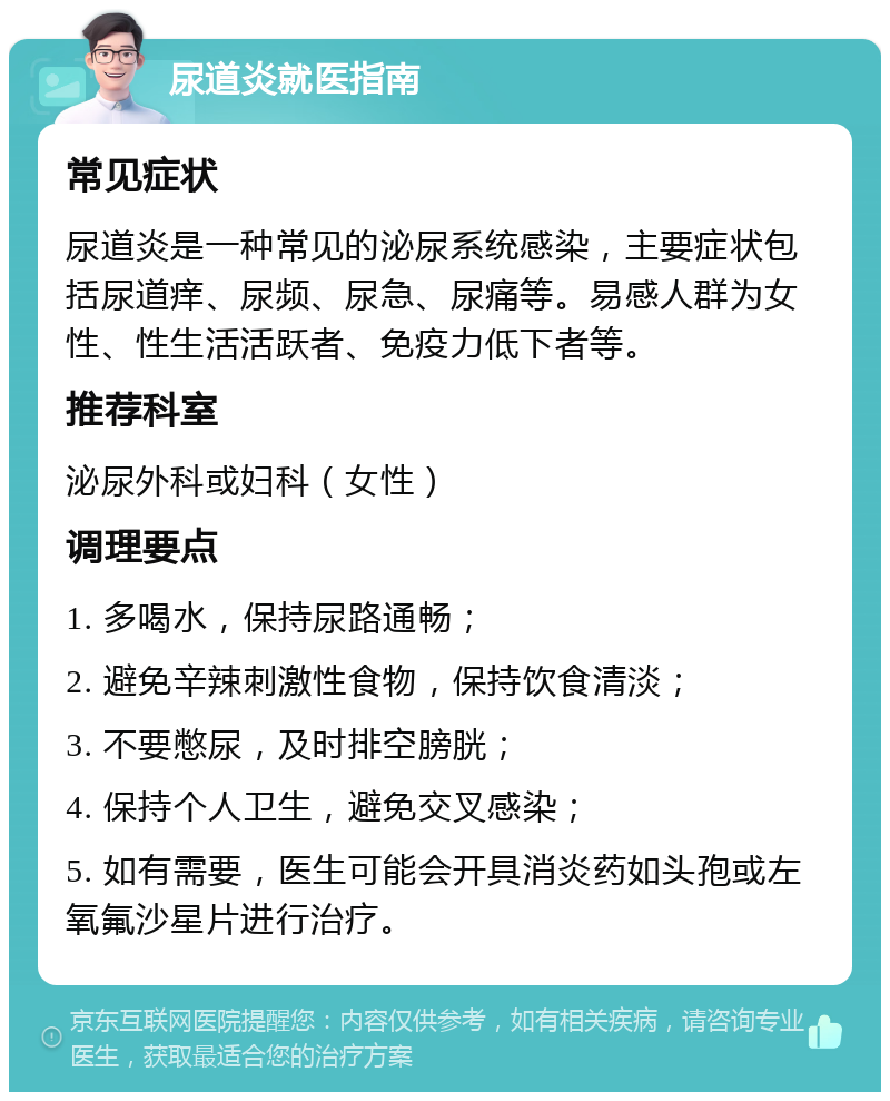 尿道炎就医指南 常见症状 尿道炎是一种常见的泌尿系统感染，主要症状包括尿道痒、尿频、尿急、尿痛等。易感人群为女性、性生活活跃者、免疫力低下者等。 推荐科室 泌尿外科或妇科（女性） 调理要点 1. 多喝水，保持尿路通畅； 2. 避免辛辣刺激性食物，保持饮食清淡； 3. 不要憋尿，及时排空膀胱； 4. 保持个人卫生，避免交叉感染； 5. 如有需要，医生可能会开具消炎药如头孢或左氧氟沙星片进行治疗。