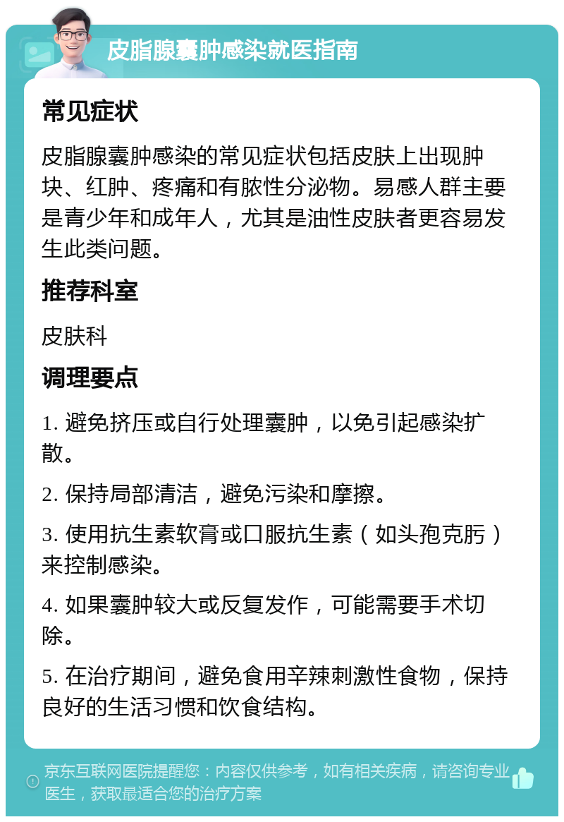 皮脂腺囊肿感染就医指南 常见症状 皮脂腺囊肿感染的常见症状包括皮肤上出现肿块、红肿、疼痛和有脓性分泌物。易感人群主要是青少年和成年人，尤其是油性皮肤者更容易发生此类问题。 推荐科室 皮肤科 调理要点 1. 避免挤压或自行处理囊肿，以免引起感染扩散。 2. 保持局部清洁，避免污染和摩擦。 3. 使用抗生素软膏或口服抗生素（如头孢克肟）来控制感染。 4. 如果囊肿较大或反复发作，可能需要手术切除。 5. 在治疗期间，避免食用辛辣刺激性食物，保持良好的生活习惯和饮食结构。