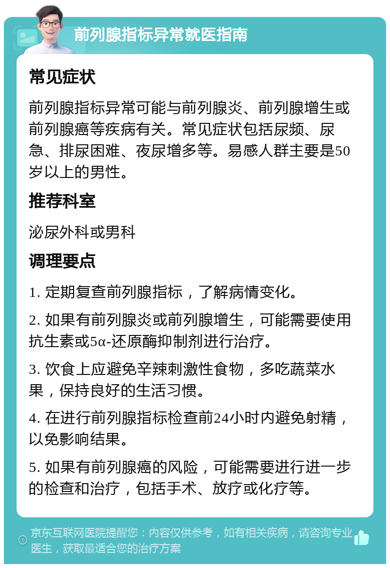 前列腺指标异常就医指南 常见症状 前列腺指标异常可能与前列腺炎、前列腺增生或前列腺癌等疾病有关。常见症状包括尿频、尿急、排尿困难、夜尿增多等。易感人群主要是50岁以上的男性。 推荐科室 泌尿外科或男科 调理要点 1. 定期复查前列腺指标，了解病情变化。 2. 如果有前列腺炎或前列腺增生，可能需要使用抗生素或5α-还原酶抑制剂进行治疗。 3. 饮食上应避免辛辣刺激性食物，多吃蔬菜水果，保持良好的生活习惯。 4. 在进行前列腺指标检查前24小时内避免射精，以免影响结果。 5. 如果有前列腺癌的风险，可能需要进行进一步的检查和治疗，包括手术、放疗或化疗等。