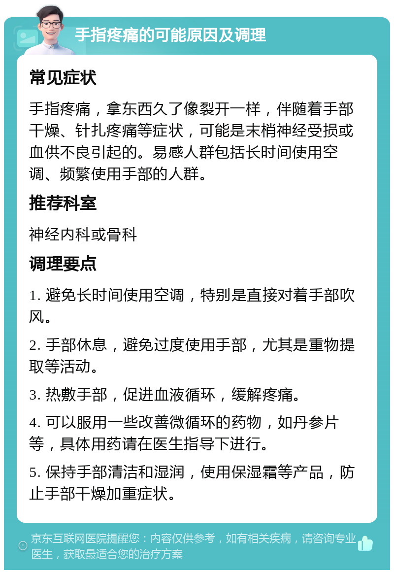 手指疼痛的可能原因及调理 常见症状 手指疼痛，拿东西久了像裂开一样，伴随着手部干燥、针扎疼痛等症状，可能是末梢神经受损或血供不良引起的。易感人群包括长时间使用空调、频繁使用手部的人群。 推荐科室 神经内科或骨科 调理要点 1. 避免长时间使用空调，特别是直接对着手部吹风。 2. 手部休息，避免过度使用手部，尤其是重物提取等活动。 3. 热敷手部，促进血液循环，缓解疼痛。 4. 可以服用一些改善微循环的药物，如丹参片等，具体用药请在医生指导下进行。 5. 保持手部清洁和湿润，使用保湿霜等产品，防止手部干燥加重症状。