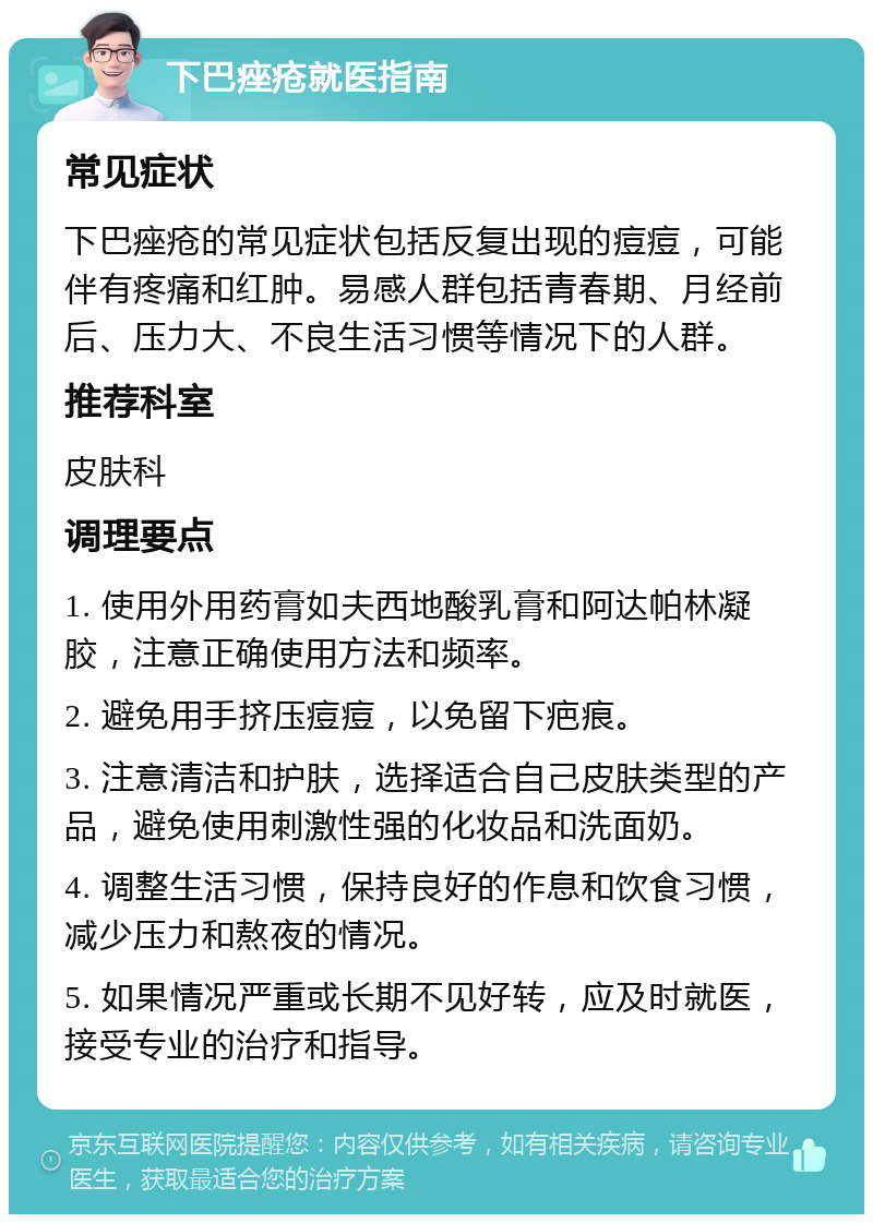 下巴痤疮就医指南 常见症状 下巴痤疮的常见症状包括反复出现的痘痘，可能伴有疼痛和红肿。易感人群包括青春期、月经前后、压力大、不良生活习惯等情况下的人群。 推荐科室 皮肤科 调理要点 1. 使用外用药膏如夫西地酸乳膏和阿达帕林凝胶，注意正确使用方法和频率。 2. 避免用手挤压痘痘，以免留下疤痕。 3. 注意清洁和护肤，选择适合自己皮肤类型的产品，避免使用刺激性强的化妆品和洗面奶。 4. 调整生活习惯，保持良好的作息和饮食习惯，减少压力和熬夜的情况。 5. 如果情况严重或长期不见好转，应及时就医，接受专业的治疗和指导。