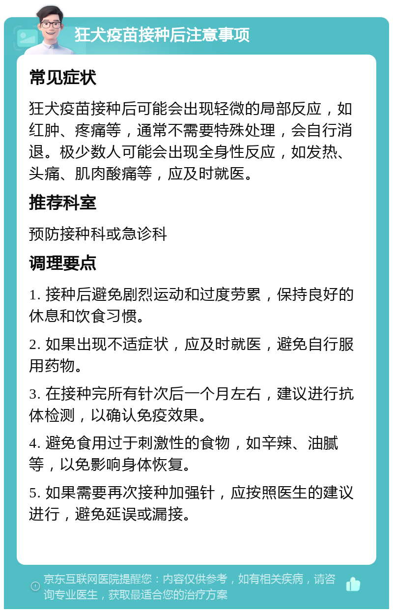 狂犬疫苗接种后注意事项 常见症状 狂犬疫苗接种后可能会出现轻微的局部反应，如红肿、疼痛等，通常不需要特殊处理，会自行消退。极少数人可能会出现全身性反应，如发热、头痛、肌肉酸痛等，应及时就医。 推荐科室 预防接种科或急诊科 调理要点 1. 接种后避免剧烈运动和过度劳累，保持良好的休息和饮食习惯。 2. 如果出现不适症状，应及时就医，避免自行服用药物。 3. 在接种完所有针次后一个月左右，建议进行抗体检测，以确认免疫效果。 4. 避免食用过于刺激性的食物，如辛辣、油腻等，以免影响身体恢复。 5. 如果需要再次接种加强针，应按照医生的建议进行，避免延误或漏接。