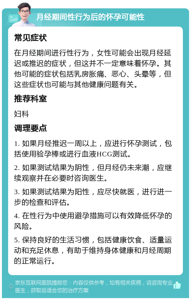 月经期间性行为后的怀孕可能性 常见症状 在月经期间进行性行为，女性可能会出现月经延迟或推迟的症状，但这并不一定意味着怀孕。其他可能的症状包括乳房胀痛、恶心、头晕等，但这些症状也可能与其他健康问题有关。 推荐科室 妇科 调理要点 1. 如果月经推迟一周以上，应进行怀孕测试，包括使用验孕棒或进行血液HCG测试。 2. 如果测试结果为阴性，但月经仍未来潮，应继续观察并在必要时咨询医生。 3. 如果测试结果为阳性，应尽快就医，进行进一步的检查和评估。 4. 在性行为中使用避孕措施可以有效降低怀孕的风险。 5. 保持良好的生活习惯，包括健康饮食、适量运动和充足休息，有助于维持身体健康和月经周期的正常运行。