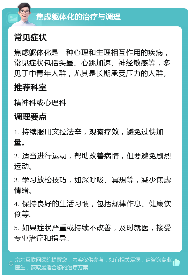 焦虑躯体化的治疗与调理 常见症状 焦虑躯体化是一种心理和生理相互作用的疾病，常见症状包括头晕、心跳加速、神经敏感等，多见于中青年人群，尤其是长期承受压力的人群。 推荐科室 精神科或心理科 调理要点 1. 持续服用文拉法辛，观察疗效，避免过快加量。 2. 适当进行运动，帮助改善病情，但要避免剧烈运动。 3. 学习放松技巧，如深呼吸、冥想等，减少焦虑情绪。 4. 保持良好的生活习惯，包括规律作息、健康饮食等。 5. 如果症状严重或持续不改善，及时就医，接受专业治疗和指导。