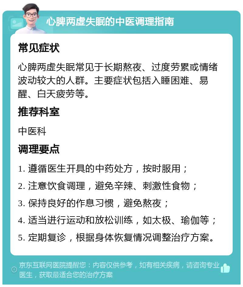 心脾两虚失眠的中医调理指南 常见症状 心脾两虚失眠常见于长期熬夜、过度劳累或情绪波动较大的人群。主要症状包括入睡困难、易醒、白天疲劳等。 推荐科室 中医科 调理要点 1. 遵循医生开具的中药处方，按时服用； 2. 注意饮食调理，避免辛辣、刺激性食物； 3. 保持良好的作息习惯，避免熬夜； 4. 适当进行运动和放松训练，如太极、瑜伽等； 5. 定期复诊，根据身体恢复情况调整治疗方案。