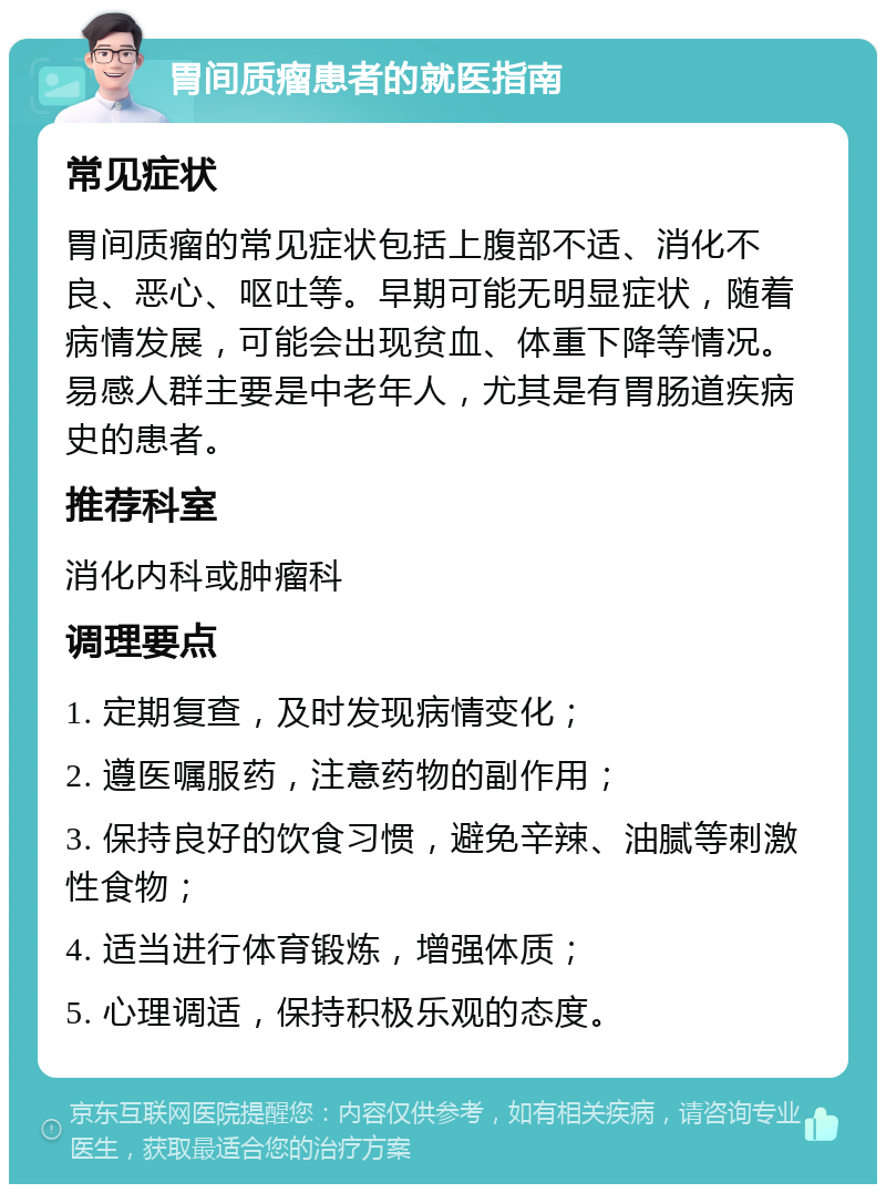 胃间质瘤患者的就医指南 常见症状 胃间质瘤的常见症状包括上腹部不适、消化不良、恶心、呕吐等。早期可能无明显症状，随着病情发展，可能会出现贫血、体重下降等情况。易感人群主要是中老年人，尤其是有胃肠道疾病史的患者。 推荐科室 消化内科或肿瘤科 调理要点 1. 定期复查，及时发现病情变化； 2. 遵医嘱服药，注意药物的副作用； 3. 保持良好的饮食习惯，避免辛辣、油腻等刺激性食物； 4. 适当进行体育锻炼，增强体质； 5. 心理调适，保持积极乐观的态度。