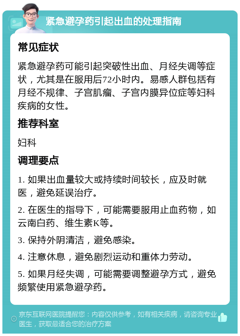 紧急避孕药引起出血的处理指南 常见症状 紧急避孕药可能引起突破性出血、月经失调等症状，尤其是在服用后72小时内。易感人群包括有月经不规律、子宫肌瘤、子宫内膜异位症等妇科疾病的女性。 推荐科室 妇科 调理要点 1. 如果出血量较大或持续时间较长，应及时就医，避免延误治疗。 2. 在医生的指导下，可能需要服用止血药物，如云南白药、维生素K等。 3. 保持外阴清洁，避免感染。 4. 注意休息，避免剧烈运动和重体力劳动。 5. 如果月经失调，可能需要调整避孕方式，避免频繁使用紧急避孕药。