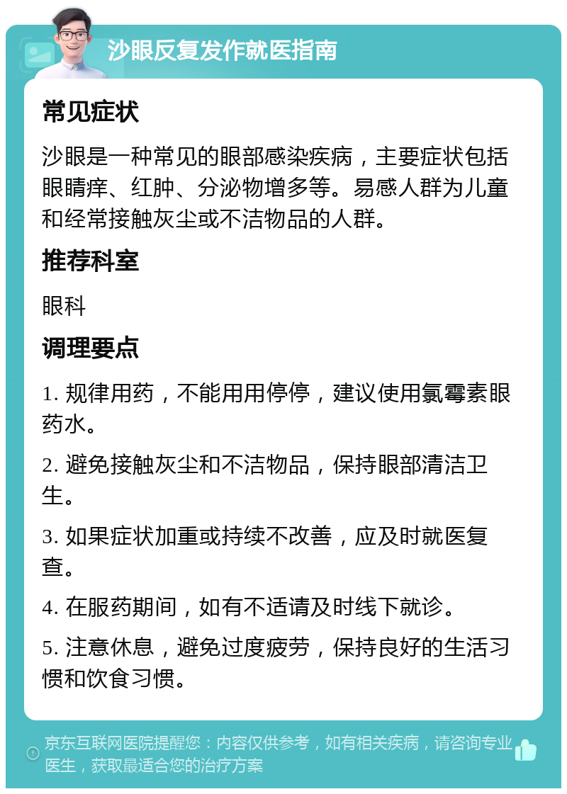 沙眼反复发作就医指南 常见症状 沙眼是一种常见的眼部感染疾病，主要症状包括眼睛痒、红肿、分泌物增多等。易感人群为儿童和经常接触灰尘或不洁物品的人群。 推荐科室 眼科 调理要点 1. 规律用药，不能用用停停，建议使用氯霉素眼药水。 2. 避免接触灰尘和不洁物品，保持眼部清洁卫生。 3. 如果症状加重或持续不改善，应及时就医复查。 4. 在服药期间，如有不适请及时线下就诊。 5. 注意休息，避免过度疲劳，保持良好的生活习惯和饮食习惯。