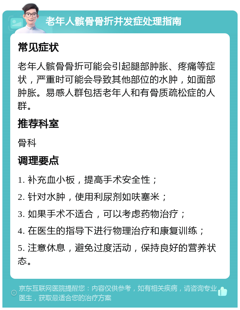 老年人髌骨骨折并发症处理指南 常见症状 老年人髌骨骨折可能会引起腿部肿胀、疼痛等症状，严重时可能会导致其他部位的水肿，如面部肿胀。易感人群包括老年人和有骨质疏松症的人群。 推荐科室 骨科 调理要点 1. 补充血小板，提高手术安全性； 2. 针对水肿，使用利尿剂如呋塞米； 3. 如果手术不适合，可以考虑药物治疗； 4. 在医生的指导下进行物理治疗和康复训练； 5. 注意休息，避免过度活动，保持良好的营养状态。