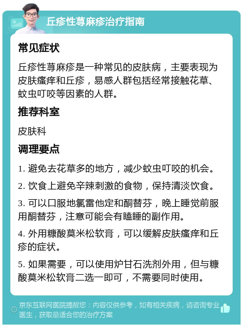 丘疹性荨麻疹治疗指南 常见症状 丘疹性荨麻疹是一种常见的皮肤病，主要表现为皮肤瘙痒和丘疹，易感人群包括经常接触花草、蚊虫叮咬等因素的人群。 推荐科室 皮肤科 调理要点 1. 避免去花草多的地方，减少蚊虫叮咬的机会。 2. 饮食上避免辛辣刺激的食物，保持清淡饮食。 3. 可以口服地氯雷他定和酮替芬，晚上睡觉前服用酮替芬，注意可能会有瞌睡的副作用。 4. 外用糠酸莫米松软膏，可以缓解皮肤瘙痒和丘疹的症状。 5. 如果需要，可以使用炉甘石洗剂外用，但与糠酸莫米松软膏二选一即可，不需要同时使用。