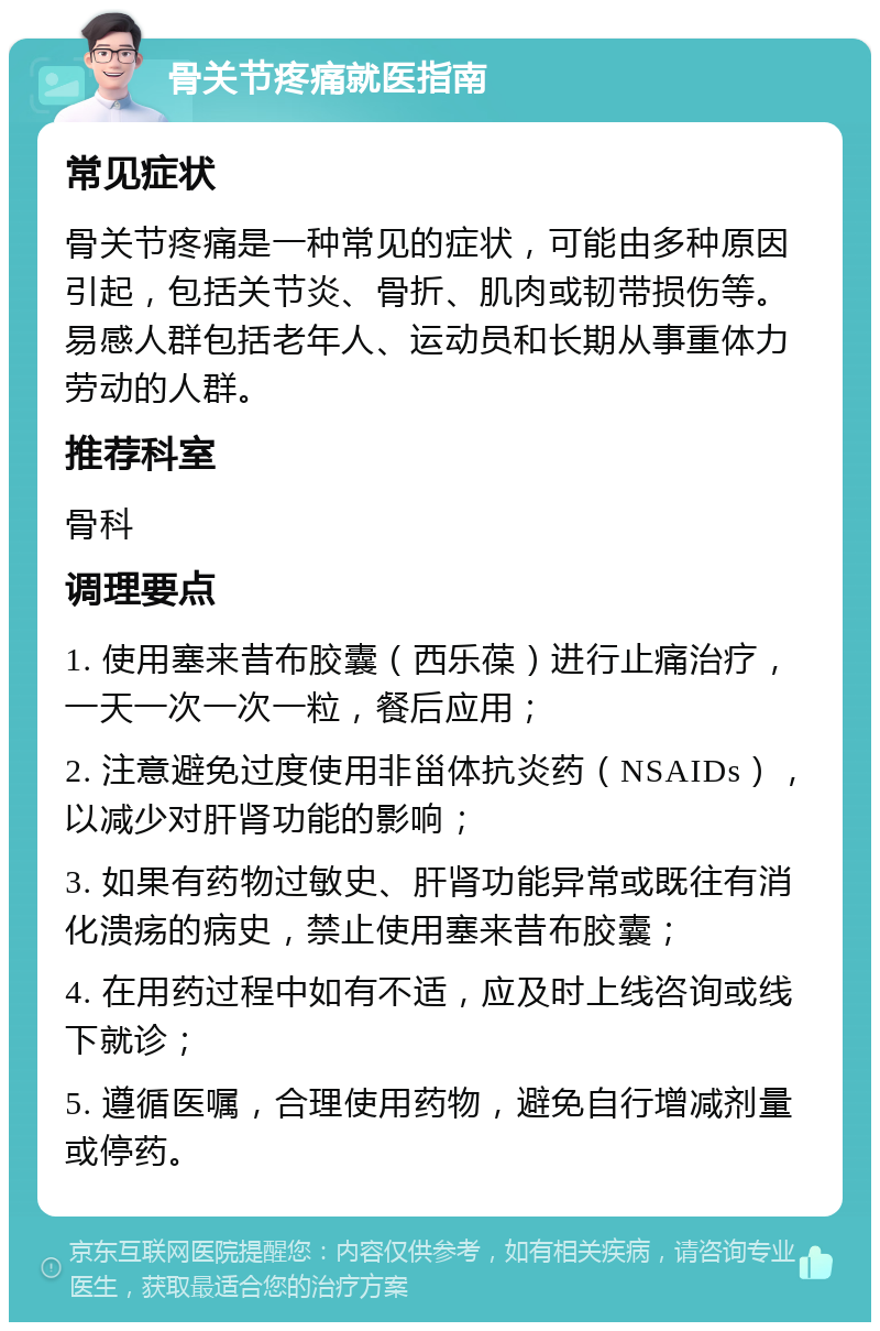 骨关节疼痛就医指南 常见症状 骨关节疼痛是一种常见的症状，可能由多种原因引起，包括关节炎、骨折、肌肉或韧带损伤等。易感人群包括老年人、运动员和长期从事重体力劳动的人群。 推荐科室 骨科 调理要点 1. 使用塞来昔布胶囊（西乐葆）进行止痛治疗，一天一次一次一粒，餐后应用； 2. 注意避免过度使用非甾体抗炎药（NSAIDs），以减少对肝肾功能的影响； 3. 如果有药物过敏史、肝肾功能异常或既往有消化溃疡的病史，禁止使用塞来昔布胶囊； 4. 在用药过程中如有不适，应及时上线咨询或线下就诊； 5. 遵循医嘱，合理使用药物，避免自行增减剂量或停药。