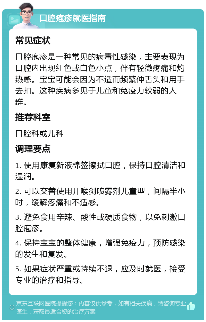 口腔疱疹就医指南 常见症状 口腔疱疹是一种常见的病毒性感染，主要表现为口腔内出现红色或白色小点，伴有轻微疼痛和灼热感。宝宝可能会因为不适而频繁伸舌头和用手去扣。这种疾病多见于儿童和免疫力较弱的人群。 推荐科室 口腔科或儿科 调理要点 1. 使用康复新液棉签擦拭口腔，保持口腔清洁和湿润。 2. 可以交替使用开喉剑喷雾剂儿童型，间隔半小时，缓解疼痛和不适感。 3. 避免食用辛辣、酸性或硬质食物，以免刺激口腔疱疹。 4. 保持宝宝的整体健康，增强免疫力，预防感染的发生和复发。 5. 如果症状严重或持续不退，应及时就医，接受专业的治疗和指导。