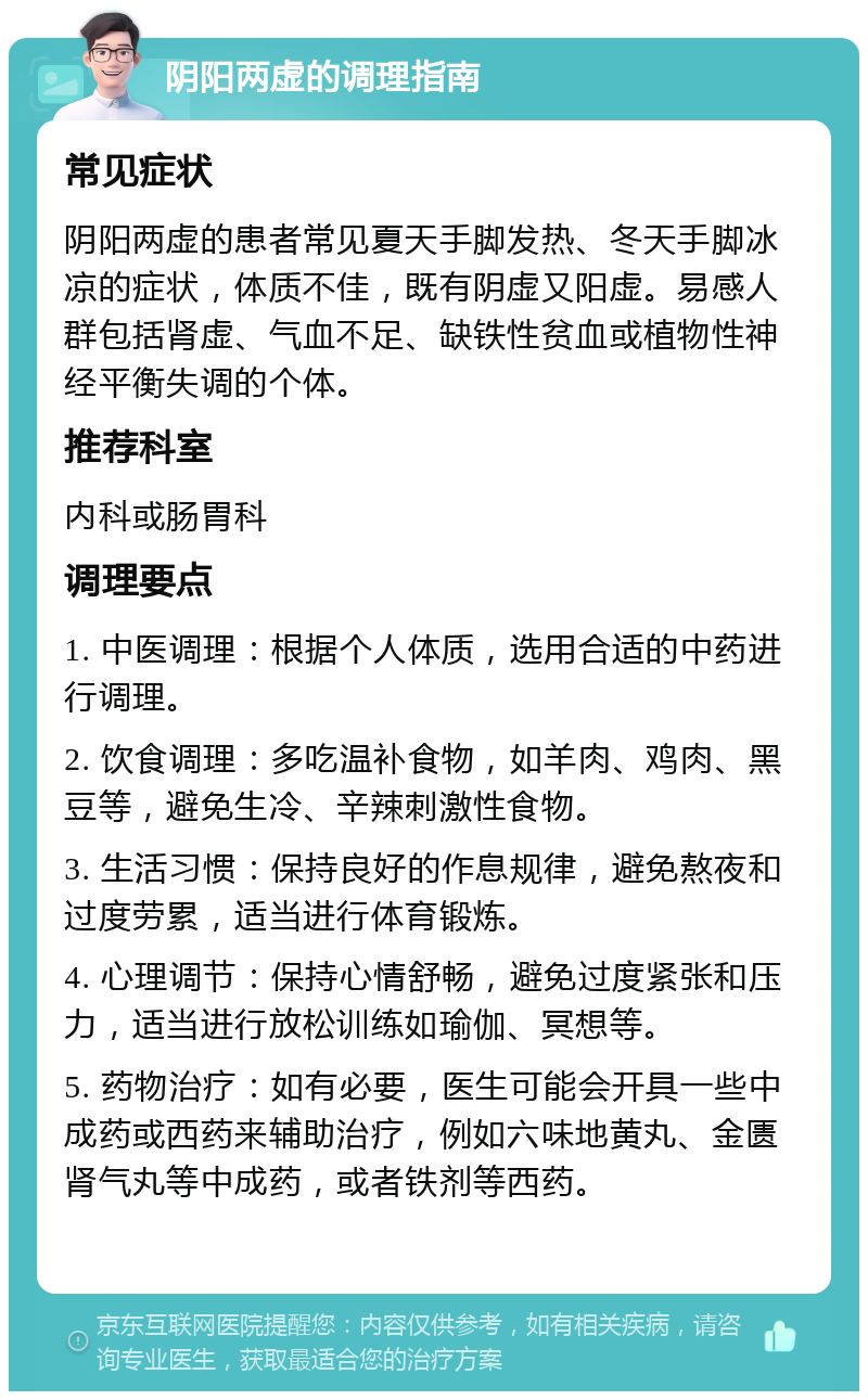 阴阳两虚的调理指南 常见症状 阴阳两虚的患者常见夏天手脚发热、冬天手脚冰凉的症状，体质不佳，既有阴虚又阳虚。易感人群包括肾虚、气血不足、缺铁性贫血或植物性神经平衡失调的个体。 推荐科室 内科或肠胃科 调理要点 1. 中医调理：根据个人体质，选用合适的中药进行调理。 2. 饮食调理：多吃温补食物，如羊肉、鸡肉、黑豆等，避免生冷、辛辣刺激性食物。 3. 生活习惯：保持良好的作息规律，避免熬夜和过度劳累，适当进行体育锻炼。 4. 心理调节：保持心情舒畅，避免过度紧张和压力，适当进行放松训练如瑜伽、冥想等。 5. 药物治疗：如有必要，医生可能会开具一些中成药或西药来辅助治疗，例如六味地黄丸、金匮肾气丸等中成药，或者铁剂等西药。