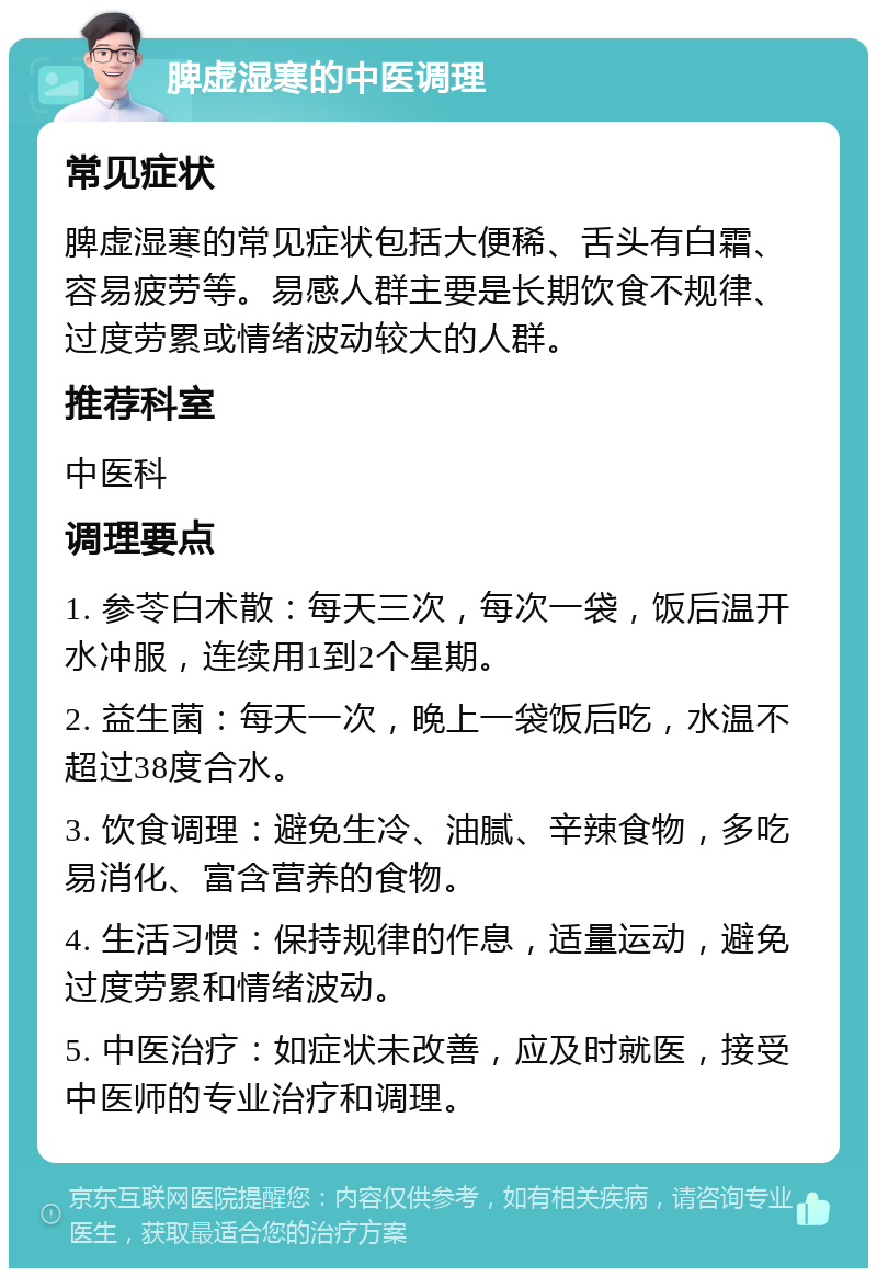 脾虚湿寒的中医调理 常见症状 脾虚湿寒的常见症状包括大便稀、舌头有白霜、容易疲劳等。易感人群主要是长期饮食不规律、过度劳累或情绪波动较大的人群。 推荐科室 中医科 调理要点 1. 参苓白术散：每天三次，每次一袋，饭后温开水冲服，连续用1到2个星期。 2. 益生菌：每天一次，晚上一袋饭后吃，水温不超过38度合水。 3. 饮食调理：避免生冷、油腻、辛辣食物，多吃易消化、富含营养的食物。 4. 生活习惯：保持规律的作息，适量运动，避免过度劳累和情绪波动。 5. 中医治疗：如症状未改善，应及时就医，接受中医师的专业治疗和调理。