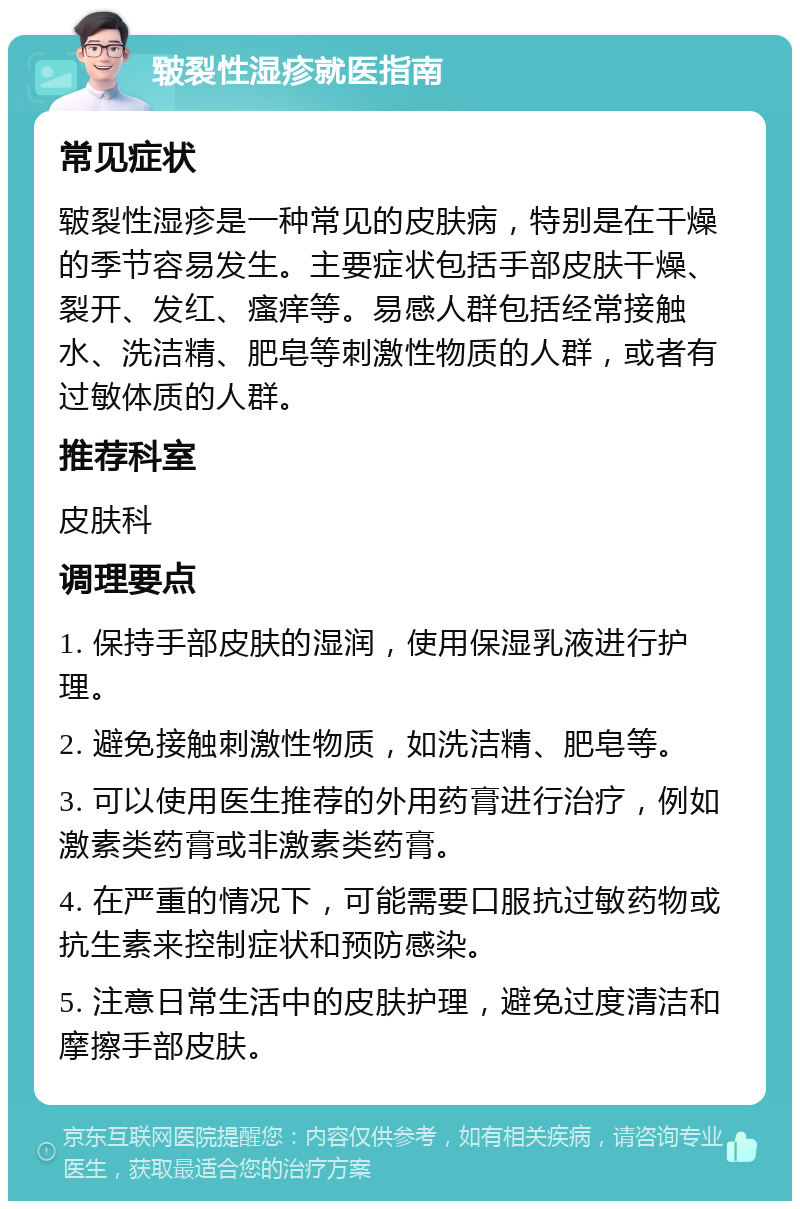 皲裂性湿疹就医指南 常见症状 皲裂性湿疹是一种常见的皮肤病，特别是在干燥的季节容易发生。主要症状包括手部皮肤干燥、裂开、发红、瘙痒等。易感人群包括经常接触水、洗洁精、肥皂等刺激性物质的人群，或者有过敏体质的人群。 推荐科室 皮肤科 调理要点 1. 保持手部皮肤的湿润，使用保湿乳液进行护理。 2. 避免接触刺激性物质，如洗洁精、肥皂等。 3. 可以使用医生推荐的外用药膏进行治疗，例如激素类药膏或非激素类药膏。 4. 在严重的情况下，可能需要口服抗过敏药物或抗生素来控制症状和预防感染。 5. 注意日常生活中的皮肤护理，避免过度清洁和摩擦手部皮肤。