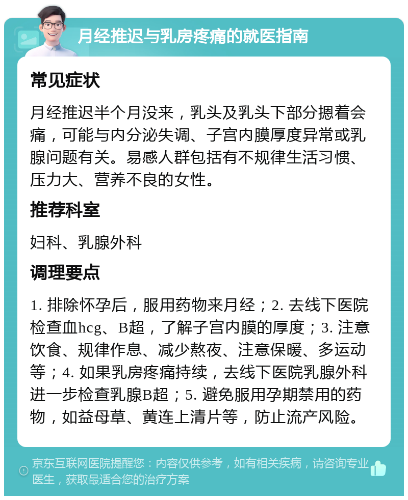 月经推迟与乳房疼痛的就医指南 常见症状 月经推迟半个月没来，乳头及乳头下部分摁着会痛，可能与内分泌失调、子宫内膜厚度异常或乳腺问题有关。易感人群包括有不规律生活习惯、压力大、营养不良的女性。 推荐科室 妇科、乳腺外科 调理要点 1. 排除怀孕后，服用药物来月经；2. 去线下医院检查血hcg、B超，了解子宫内膜的厚度；3. 注意饮食、规律作息、减少熬夜、注意保暖、多运动等；4. 如果乳房疼痛持续，去线下医院乳腺外科进一步检查乳腺B超；5. 避免服用孕期禁用的药物，如益母草、黄连上清片等，防止流产风险。