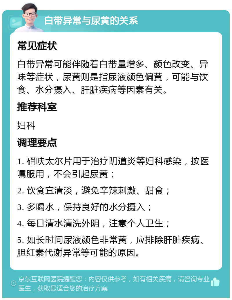 白带异常与尿黄的关系 常见症状 白带异常可能伴随着白带量增多、颜色改变、异味等症状，尿黄则是指尿液颜色偏黄，可能与饮食、水分摄入、肝脏疾病等因素有关。 推荐科室 妇科 调理要点 1. 硝呋太尔片用于治疗阴道炎等妇科感染，按医嘱服用，不会引起尿黄； 2. 饮食宜清淡，避免辛辣刺激、甜食； 3. 多喝水，保持良好的水分摄入； 4. 每日清水清洗外阴，注意个人卫生； 5. 如长时间尿液颜色非常黄，应排除肝脏疾病、胆红素代谢异常等可能的原因。