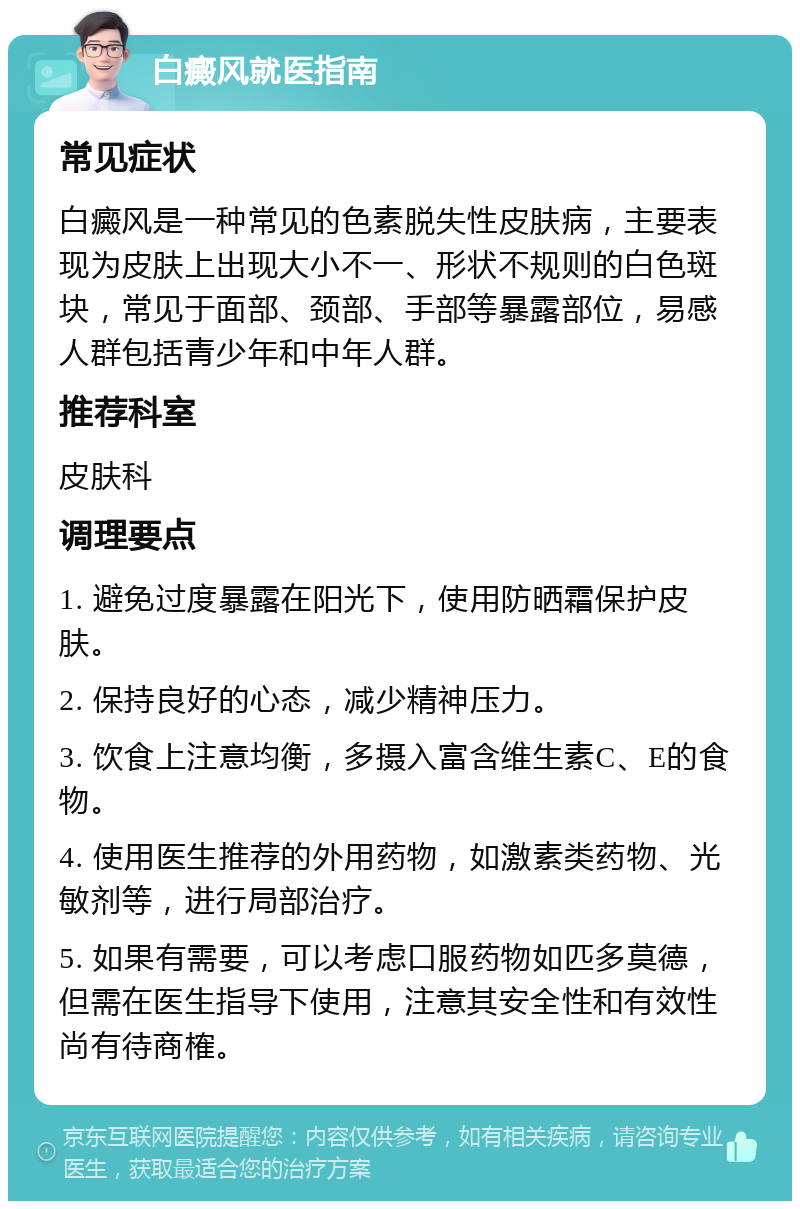 白癜风就医指南 常见症状 白癜风是一种常见的色素脱失性皮肤病，主要表现为皮肤上出现大小不一、形状不规则的白色斑块，常见于面部、颈部、手部等暴露部位，易感人群包括青少年和中年人群。 推荐科室 皮肤科 调理要点 1. 避免过度暴露在阳光下，使用防晒霜保护皮肤。 2. 保持良好的心态，减少精神压力。 3. 饮食上注意均衡，多摄入富含维生素C、E的食物。 4. 使用医生推荐的外用药物，如激素类药物、光敏剂等，进行局部治疗。 5. 如果有需要，可以考虑口服药物如匹多莫德，但需在医生指导下使用，注意其安全性和有效性尚有待商榷。