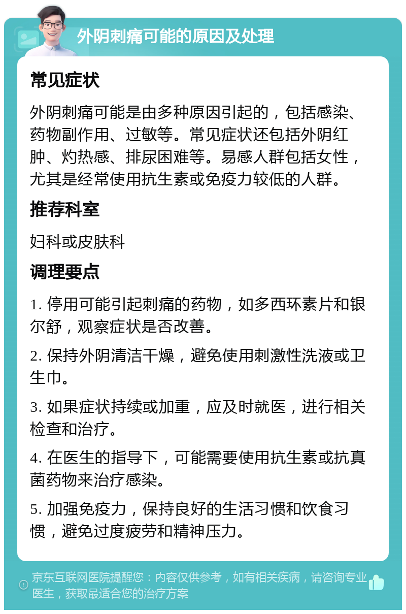 外阴刺痛可能的原因及处理 常见症状 外阴刺痛可能是由多种原因引起的，包括感染、药物副作用、过敏等。常见症状还包括外阴红肿、灼热感、排尿困难等。易感人群包括女性，尤其是经常使用抗生素或免疫力较低的人群。 推荐科室 妇科或皮肤科 调理要点 1. 停用可能引起刺痛的药物，如多西环素片和银尔舒，观察症状是否改善。 2. 保持外阴清洁干燥，避免使用刺激性洗液或卫生巾。 3. 如果症状持续或加重，应及时就医，进行相关检查和治疗。 4. 在医生的指导下，可能需要使用抗生素或抗真菌药物来治疗感染。 5. 加强免疫力，保持良好的生活习惯和饮食习惯，避免过度疲劳和精神压力。