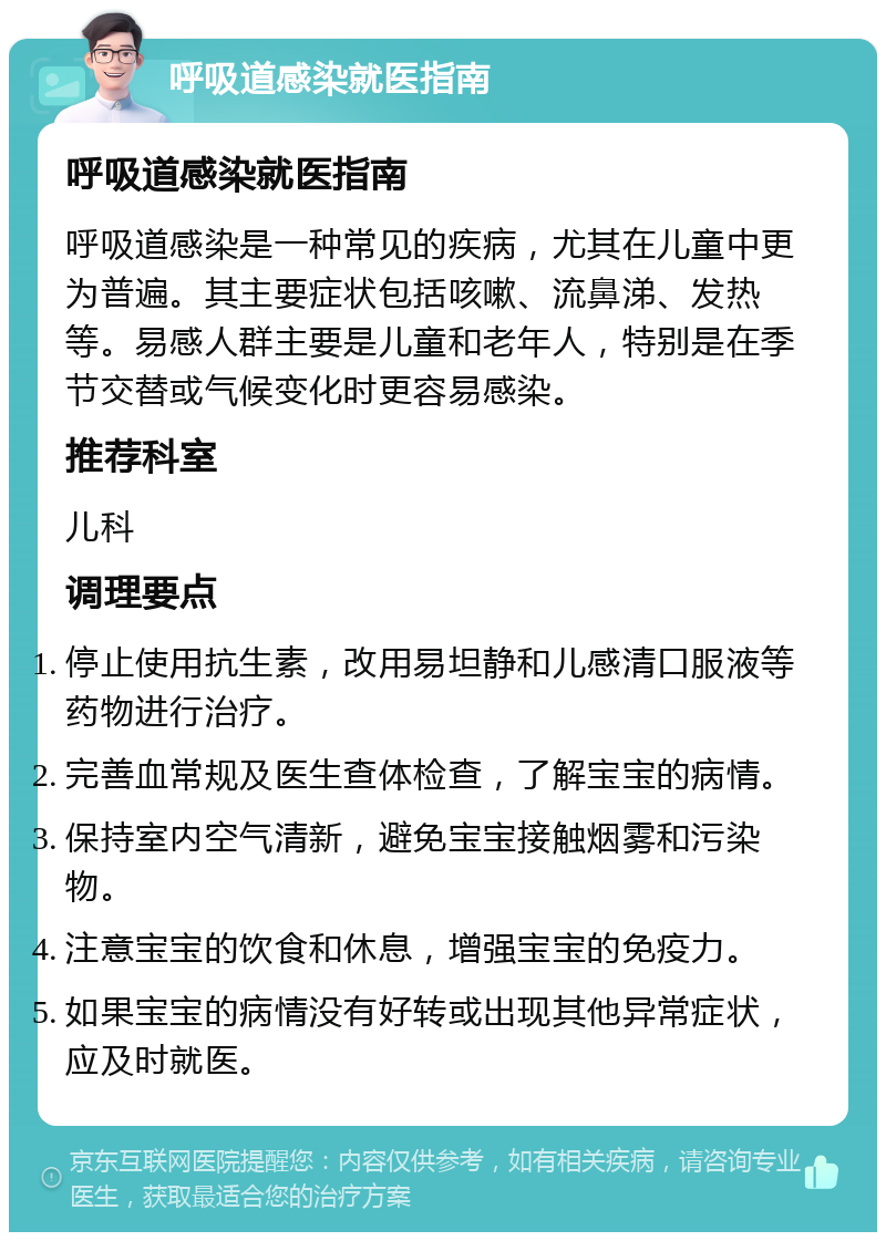 呼吸道感染就医指南 呼吸道感染就医指南 呼吸道感染是一种常见的疾病，尤其在儿童中更为普遍。其主要症状包括咳嗽、流鼻涕、发热等。易感人群主要是儿童和老年人，特别是在季节交替或气候变化时更容易感染。 推荐科室 儿科 调理要点 停止使用抗生素，改用易坦静和儿感清口服液等药物进行治疗。 完善血常规及医生查体检查，了解宝宝的病情。 保持室内空气清新，避免宝宝接触烟雾和污染物。 注意宝宝的饮食和休息，增强宝宝的免疫力。 如果宝宝的病情没有好转或出现其他异常症状，应及时就医。