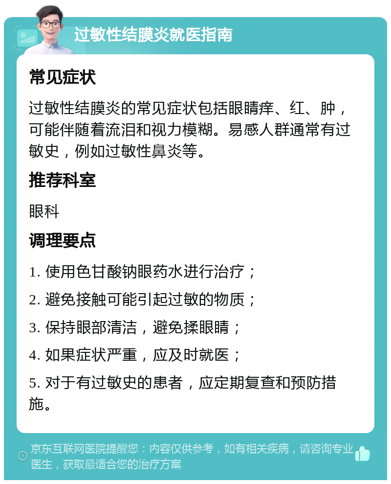 过敏性结膜炎就医指南 常见症状 过敏性结膜炎的常见症状包括眼睛痒、红、肿，可能伴随着流泪和视力模糊。易感人群通常有过敏史，例如过敏性鼻炎等。 推荐科室 眼科 调理要点 1. 使用色甘酸钠眼药水进行治疗； 2. 避免接触可能引起过敏的物质； 3. 保持眼部清洁，避免揉眼睛； 4. 如果症状严重，应及时就医； 5. 对于有过敏史的患者，应定期复查和预防措施。