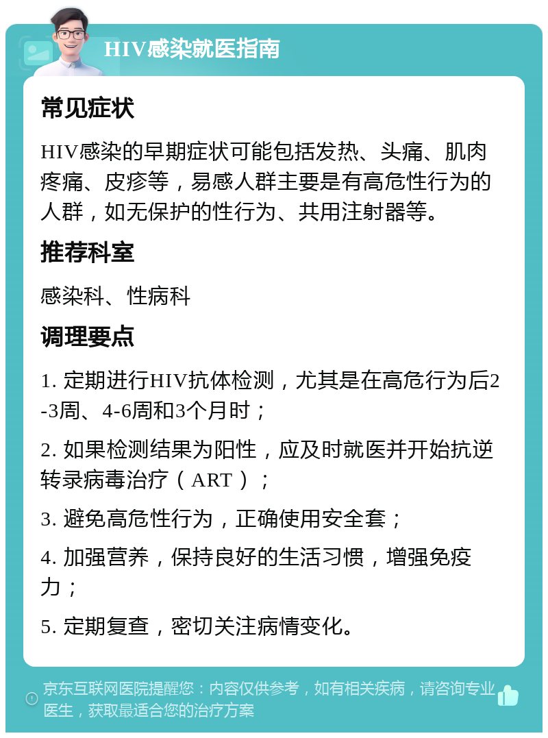 HIV感染就医指南 常见症状 HIV感染的早期症状可能包括发热、头痛、肌肉疼痛、皮疹等，易感人群主要是有高危性行为的人群，如无保护的性行为、共用注射器等。 推荐科室 感染科、性病科 调理要点 1. 定期进行HIV抗体检测，尤其是在高危行为后2-3周、4-6周和3个月时； 2. 如果检测结果为阳性，应及时就医并开始抗逆转录病毒治疗（ART）； 3. 避免高危性行为，正确使用安全套； 4. 加强营养，保持良好的生活习惯，增强免疫力； 5. 定期复查，密切关注病情变化。