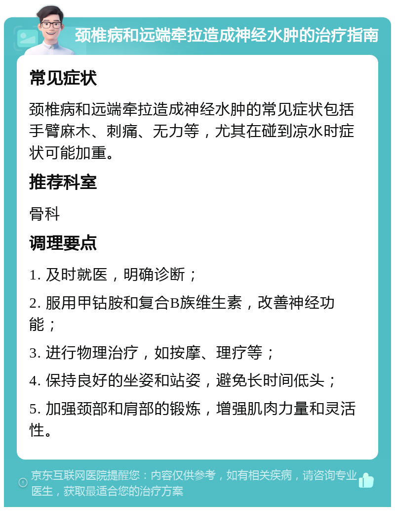 颈椎病和远端牵拉造成神经水肿的治疗指南 常见症状 颈椎病和远端牵拉造成神经水肿的常见症状包括手臂麻木、刺痛、无力等，尤其在碰到凉水时症状可能加重。 推荐科室 骨科 调理要点 1. 及时就医，明确诊断； 2. 服用甲钴胺和复合B族维生素，改善神经功能； 3. 进行物理治疗，如按摩、理疗等； 4. 保持良好的坐姿和站姿，避免长时间低头； 5. 加强颈部和肩部的锻炼，增强肌肉力量和灵活性。