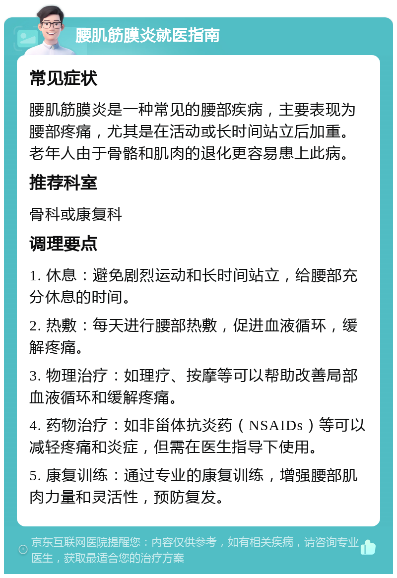 腰肌筋膜炎就医指南 常见症状 腰肌筋膜炎是一种常见的腰部疾病，主要表现为腰部疼痛，尤其是在活动或长时间站立后加重。老年人由于骨骼和肌肉的退化更容易患上此病。 推荐科室 骨科或康复科 调理要点 1. 休息：避免剧烈运动和长时间站立，给腰部充分休息的时间。 2. 热敷：每天进行腰部热敷，促进血液循环，缓解疼痛。 3. 物理治疗：如理疗、按摩等可以帮助改善局部血液循环和缓解疼痛。 4. 药物治疗：如非甾体抗炎药（NSAIDs）等可以减轻疼痛和炎症，但需在医生指导下使用。 5. 康复训练：通过专业的康复训练，增强腰部肌肉力量和灵活性，预防复发。