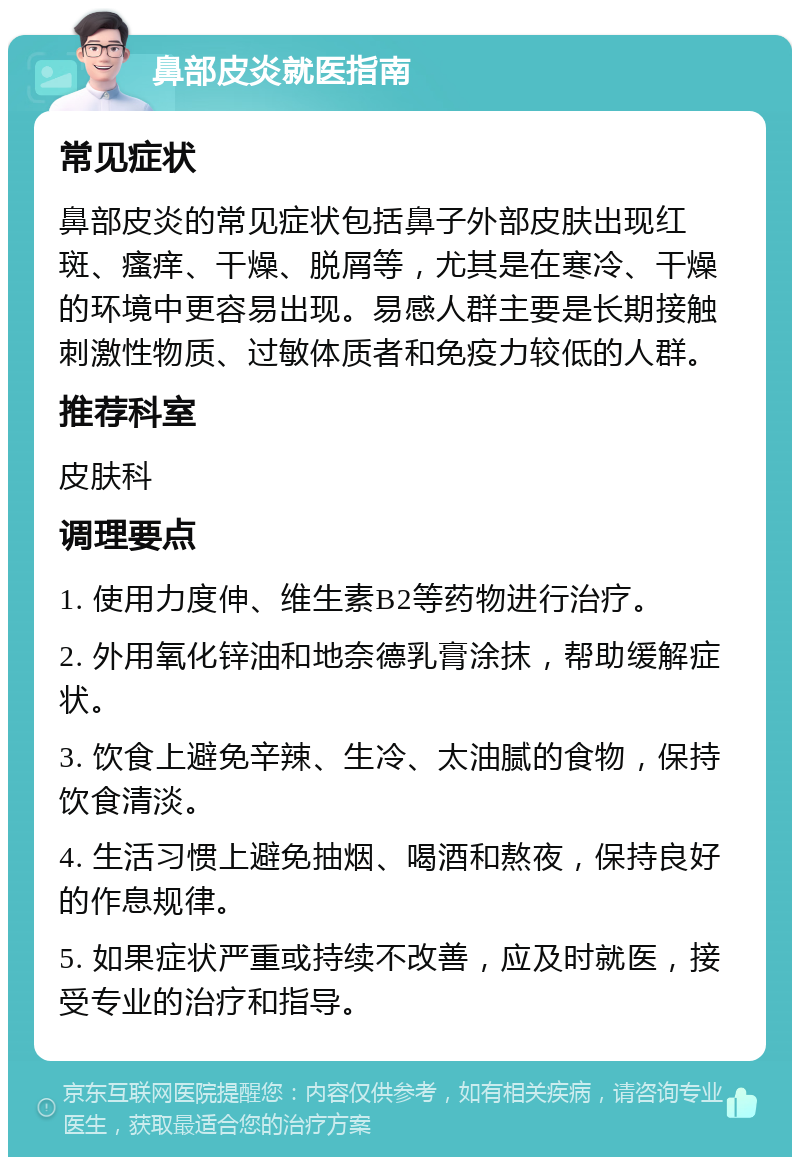 鼻部皮炎就医指南 常见症状 鼻部皮炎的常见症状包括鼻子外部皮肤出现红斑、瘙痒、干燥、脱屑等，尤其是在寒冷、干燥的环境中更容易出现。易感人群主要是长期接触刺激性物质、过敏体质者和免疫力较低的人群。 推荐科室 皮肤科 调理要点 1. 使用力度伸、维生素B2等药物进行治疗。 2. 外用氧化锌油和地奈德乳膏涂抹，帮助缓解症状。 3. 饮食上避免辛辣、生冷、太油腻的食物，保持饮食清淡。 4. 生活习惯上避免抽烟、喝酒和熬夜，保持良好的作息规律。 5. 如果症状严重或持续不改善，应及时就医，接受专业的治疗和指导。