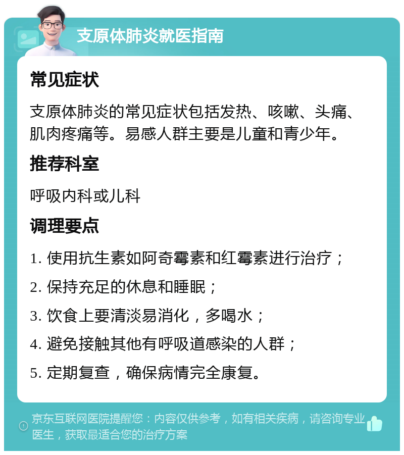 支原体肺炎就医指南 常见症状 支原体肺炎的常见症状包括发热、咳嗽、头痛、肌肉疼痛等。易感人群主要是儿童和青少年。 推荐科室 呼吸内科或儿科 调理要点 1. 使用抗生素如阿奇霉素和红霉素进行治疗； 2. 保持充足的休息和睡眠； 3. 饮食上要清淡易消化，多喝水； 4. 避免接触其他有呼吸道感染的人群； 5. 定期复查，确保病情完全康复。