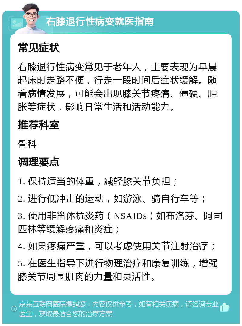 右膝退行性病变就医指南 常见症状 右膝退行性病变常见于老年人，主要表现为早晨起床时走路不便，行走一段时间后症状缓解。随着病情发展，可能会出现膝关节疼痛、僵硬、肿胀等症状，影响日常生活和活动能力。 推荐科室 骨科 调理要点 1. 保持适当的体重，减轻膝关节负担； 2. 进行低冲击的运动，如游泳、骑自行车等； 3. 使用非甾体抗炎药（NSAIDs）如布洛芬、阿司匹林等缓解疼痛和炎症； 4. 如果疼痛严重，可以考虑使用关节注射治疗； 5. 在医生指导下进行物理治疗和康复训练，增强膝关节周围肌肉的力量和灵活性。