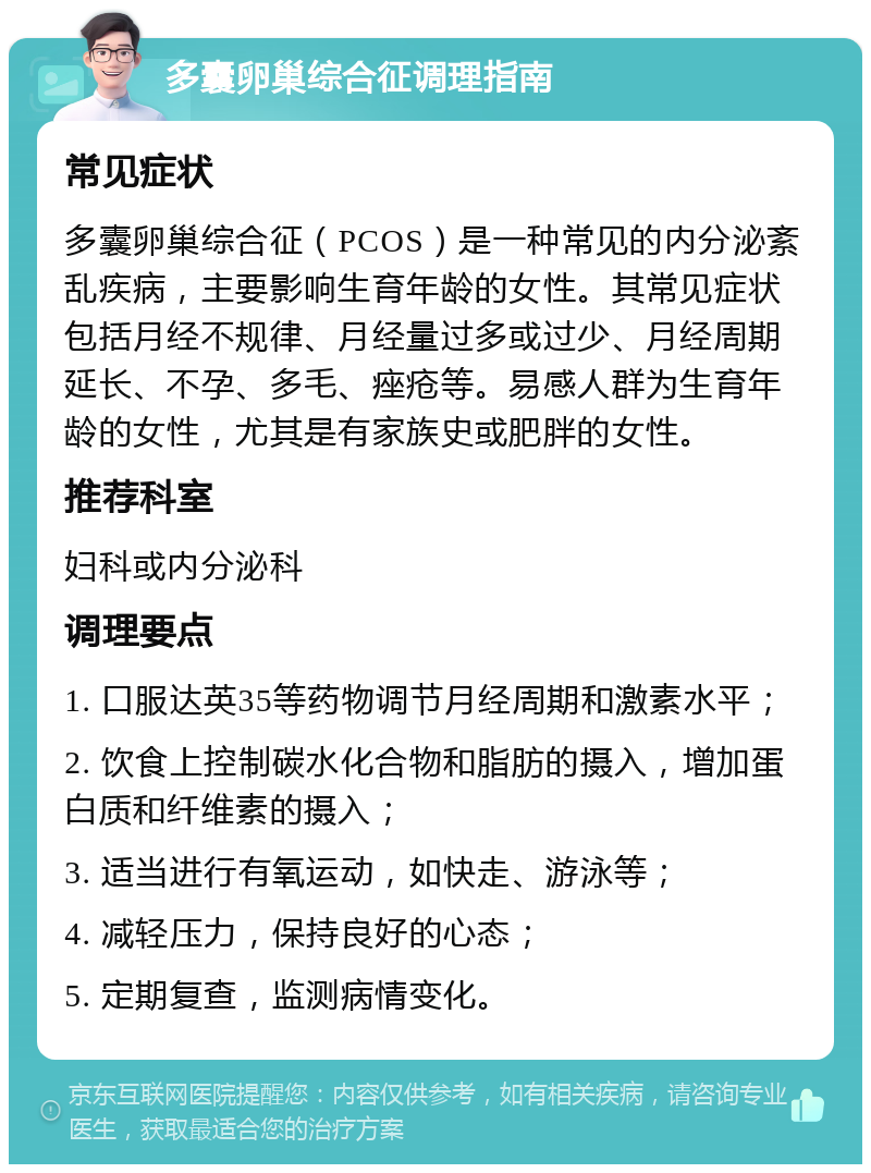 多囊卵巢综合征调理指南 常见症状 多囊卵巢综合征（PCOS）是一种常见的内分泌紊乱疾病，主要影响生育年龄的女性。其常见症状包括月经不规律、月经量过多或过少、月经周期延长、不孕、多毛、痤疮等。易感人群为生育年龄的女性，尤其是有家族史或肥胖的女性。 推荐科室 妇科或内分泌科 调理要点 1. 口服达英35等药物调节月经周期和激素水平； 2. 饮食上控制碳水化合物和脂肪的摄入，增加蛋白质和纤维素的摄入； 3. 适当进行有氧运动，如快走、游泳等； 4. 减轻压力，保持良好的心态； 5. 定期复查，监测病情变化。