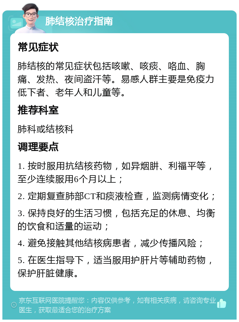 肺结核治疗指南 常见症状 肺结核的常见症状包括咳嗽、咳痰、咯血、胸痛、发热、夜间盗汗等。易感人群主要是免疫力低下者、老年人和儿童等。 推荐科室 肺科或结核科 调理要点 1. 按时服用抗结核药物，如异烟肼、利福平等，至少连续服用6个月以上； 2. 定期复查肺部CT和痰液检查，监测病情变化； 3. 保持良好的生活习惯，包括充足的休息、均衡的饮食和适量的运动； 4. 避免接触其他结核病患者，减少传播风险； 5. 在医生指导下，适当服用护肝片等辅助药物，保护肝脏健康。