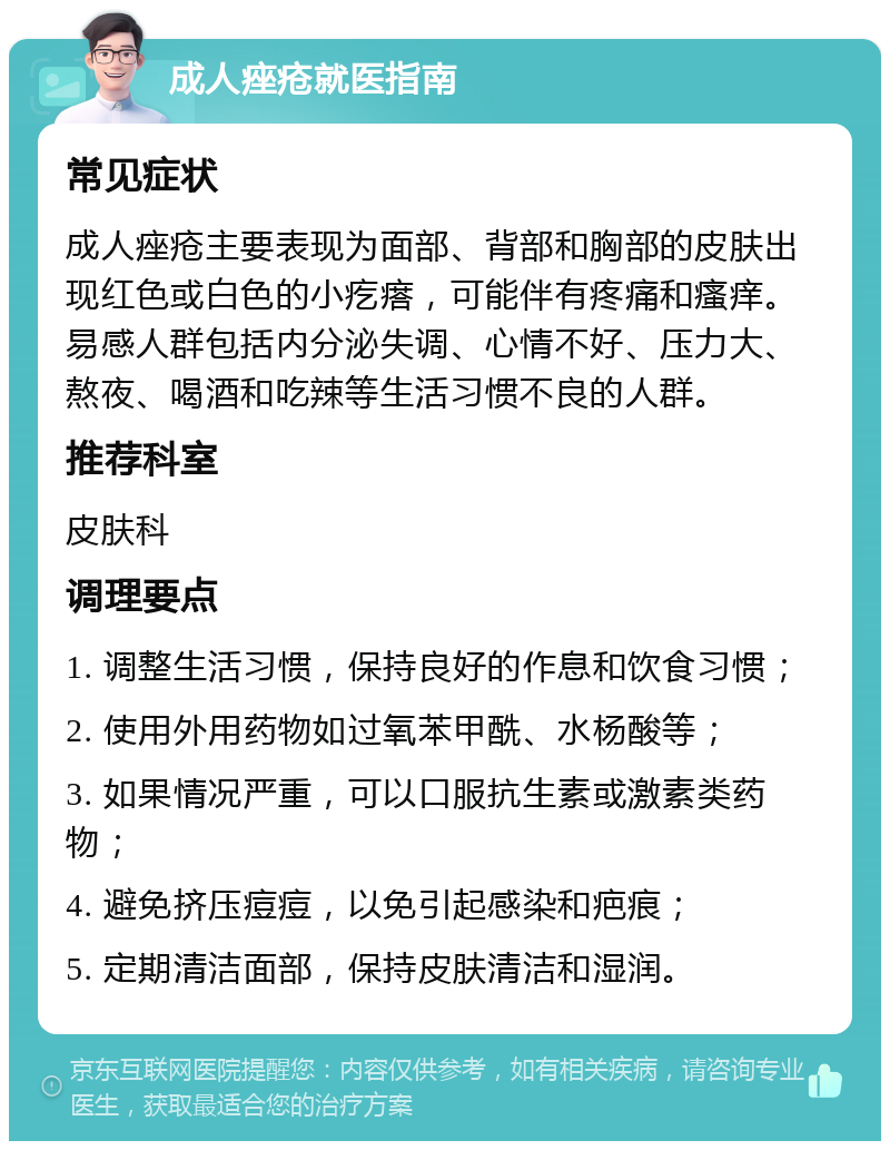 成人痤疮就医指南 常见症状 成人痤疮主要表现为面部、背部和胸部的皮肤出现红色或白色的小疙瘩，可能伴有疼痛和瘙痒。易感人群包括内分泌失调、心情不好、压力大、熬夜、喝酒和吃辣等生活习惯不良的人群。 推荐科室 皮肤科 调理要点 1. 调整生活习惯，保持良好的作息和饮食习惯； 2. 使用外用药物如过氧苯甲酰、水杨酸等； 3. 如果情况严重，可以口服抗生素或激素类药物； 4. 避免挤压痘痘，以免引起感染和疤痕； 5. 定期清洁面部，保持皮肤清洁和湿润。