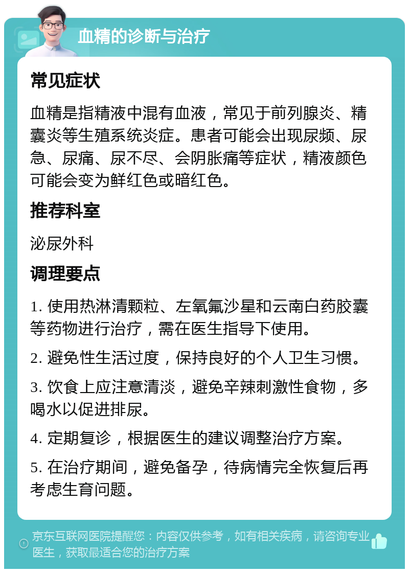 血精的诊断与治疗 常见症状 血精是指精液中混有血液，常见于前列腺炎、精囊炎等生殖系统炎症。患者可能会出现尿频、尿急、尿痛、尿不尽、会阴胀痛等症状，精液颜色可能会变为鲜红色或暗红色。 推荐科室 泌尿外科 调理要点 1. 使用热淋清颗粒、左氧氟沙星和云南白药胶囊等药物进行治疗，需在医生指导下使用。 2. 避免性生活过度，保持良好的个人卫生习惯。 3. 饮食上应注意清淡，避免辛辣刺激性食物，多喝水以促进排尿。 4. 定期复诊，根据医生的建议调整治疗方案。 5. 在治疗期间，避免备孕，待病情完全恢复后再考虑生育问题。