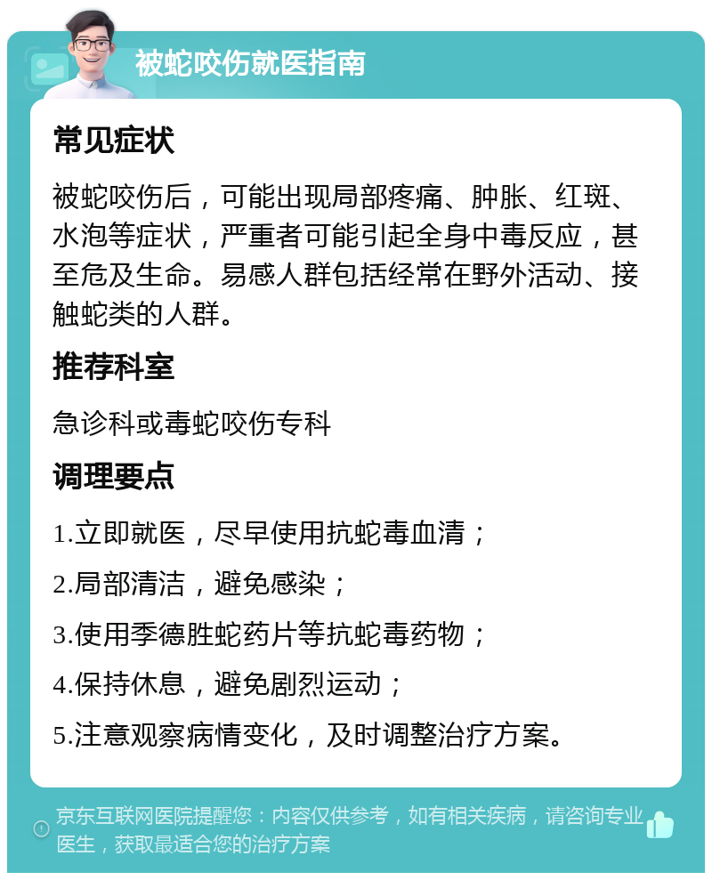 被蛇咬伤就医指南 常见症状 被蛇咬伤后，可能出现局部疼痛、肿胀、红斑、水泡等症状，严重者可能引起全身中毒反应，甚至危及生命。易感人群包括经常在野外活动、接触蛇类的人群。 推荐科室 急诊科或毒蛇咬伤专科 调理要点 1.立即就医，尽早使用抗蛇毒血清； 2.局部清洁，避免感染； 3.使用季德胜蛇药片等抗蛇毒药物； 4.保持休息，避免剧烈运动； 5.注意观察病情变化，及时调整治疗方案。