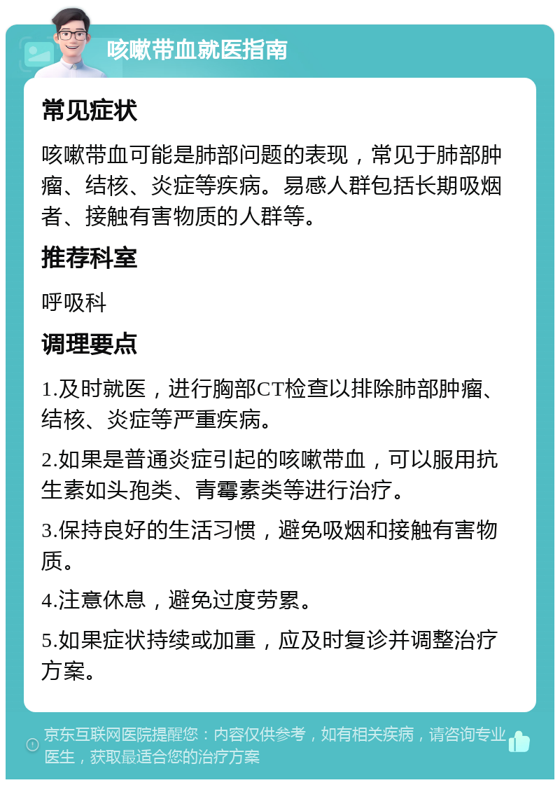 咳嗽带血就医指南 常见症状 咳嗽带血可能是肺部问题的表现，常见于肺部肿瘤、结核、炎症等疾病。易感人群包括长期吸烟者、接触有害物质的人群等。 推荐科室 呼吸科 调理要点 1.及时就医，进行胸部CT检查以排除肺部肿瘤、结核、炎症等严重疾病。 2.如果是普通炎症引起的咳嗽带血，可以服用抗生素如头孢类、青霉素类等进行治疗。 3.保持良好的生活习惯，避免吸烟和接触有害物质。 4.注意休息，避免过度劳累。 5.如果症状持续或加重，应及时复诊并调整治疗方案。