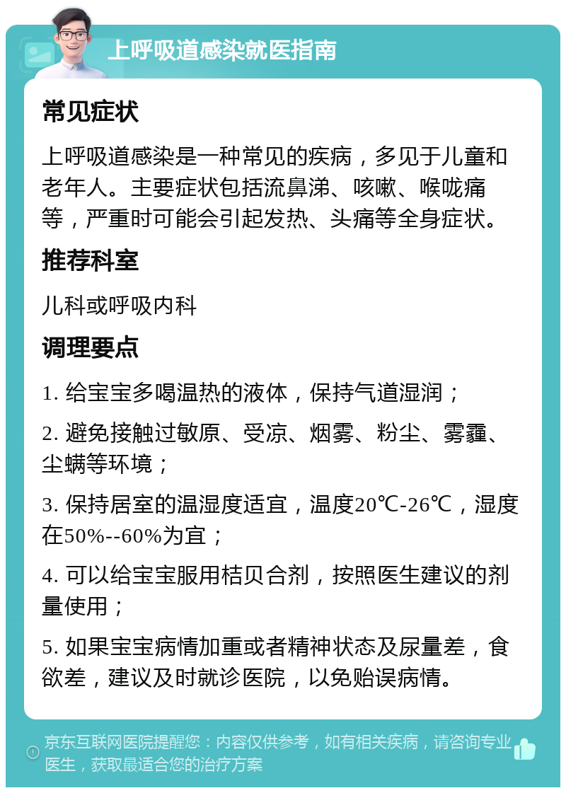 上呼吸道感染就医指南 常见症状 上呼吸道感染是一种常见的疾病，多见于儿童和老年人。主要症状包括流鼻涕、咳嗽、喉咙痛等，严重时可能会引起发热、头痛等全身症状。 推荐科室 儿科或呼吸内科 调理要点 1. 给宝宝多喝温热的液体，保持气道湿润； 2. 避免接触过敏原、受凉、烟雾、粉尘、雾霾、尘螨等环境； 3. 保持居室的温湿度适宜，温度20℃-26℃，湿度在50%--60%为宜； 4. 可以给宝宝服用桔贝合剂，按照医生建议的剂量使用； 5. 如果宝宝病情加重或者精神状态及尿量差，食欲差，建议及时就诊医院，以免贻误病情。