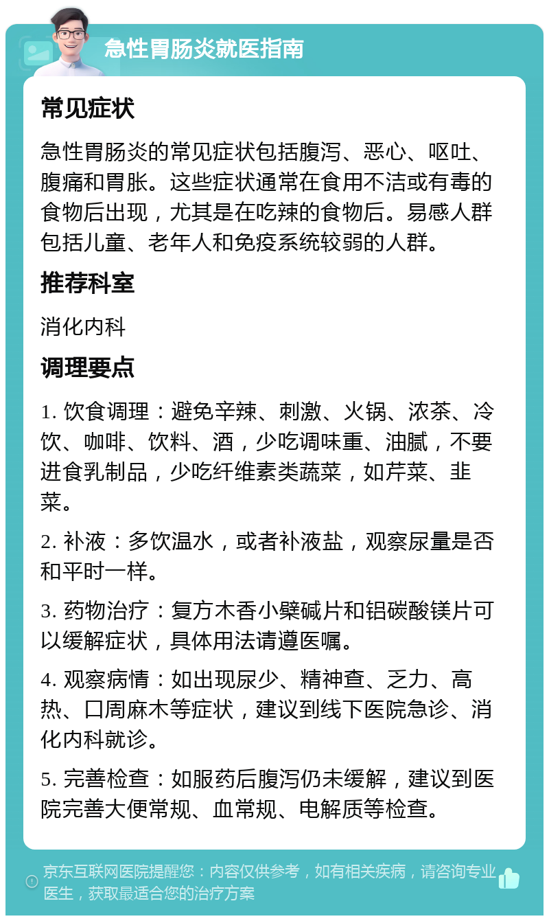 急性胃肠炎就医指南 常见症状 急性胃肠炎的常见症状包括腹泻、恶心、呕吐、腹痛和胃胀。这些症状通常在食用不洁或有毒的食物后出现，尤其是在吃辣的食物后。易感人群包括儿童、老年人和免疫系统较弱的人群。 推荐科室 消化内科 调理要点 1. 饮食调理：避免辛辣、刺激、火锅、浓茶、冷饮、咖啡、饮料、酒，少吃调味重、油腻，不要进食乳制品，少吃纤维素类蔬菜，如芹菜、韭菜。 2. 补液：多饮温水，或者补液盐，观察尿量是否和平时一样。 3. 药物治疗：复方木香小檗碱片和铝碳酸镁片可以缓解症状，具体用法请遵医嘱。 4. 观察病情：如出现尿少、精神查、乏力、高热、口周麻木等症状，建议到线下医院急诊、消化内科就诊。 5. 完善检查：如服药后腹泻仍未缓解，建议到医院完善大便常规、血常规、电解质等检查。