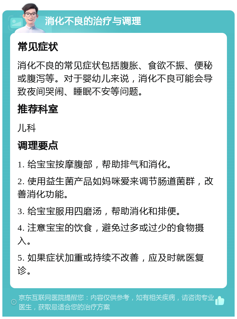 消化不良的治疗与调理 常见症状 消化不良的常见症状包括腹胀、食欲不振、便秘或腹泻等。对于婴幼儿来说，消化不良可能会导致夜间哭闹、睡眠不安等问题。 推荐科室 儿科 调理要点 1. 给宝宝按摩腹部，帮助排气和消化。 2. 使用益生菌产品如妈咪爱来调节肠道菌群，改善消化功能。 3. 给宝宝服用四磨汤，帮助消化和排便。 4. 注意宝宝的饮食，避免过多或过少的食物摄入。 5. 如果症状加重或持续不改善，应及时就医复诊。