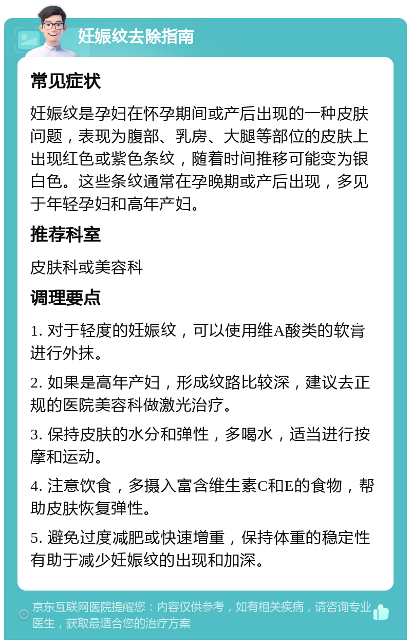 妊娠纹去除指南 常见症状 妊娠纹是孕妇在怀孕期间或产后出现的一种皮肤问题，表现为腹部、乳房、大腿等部位的皮肤上出现红色或紫色条纹，随着时间推移可能变为银白色。这些条纹通常在孕晚期或产后出现，多见于年轻孕妇和高年产妇。 推荐科室 皮肤科或美容科 调理要点 1. 对于轻度的妊娠纹，可以使用维A酸类的软膏进行外抹。 2. 如果是高年产妇，形成纹路比较深，建议去正规的医院美容科做激光治疗。 3. 保持皮肤的水分和弹性，多喝水，适当进行按摩和运动。 4. 注意饮食，多摄入富含维生素C和E的食物，帮助皮肤恢复弹性。 5. 避免过度减肥或快速增重，保持体重的稳定性有助于减少妊娠纹的出现和加深。