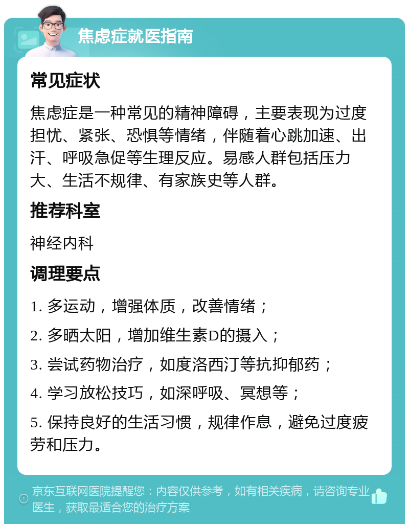 焦虑症就医指南 常见症状 焦虑症是一种常见的精神障碍，主要表现为过度担忧、紧张、恐惧等情绪，伴随着心跳加速、出汗、呼吸急促等生理反应。易感人群包括压力大、生活不规律、有家族史等人群。 推荐科室 神经内科 调理要点 1. 多运动，增强体质，改善情绪； 2. 多晒太阳，增加维生素D的摄入； 3. 尝试药物治疗，如度洛西汀等抗抑郁药； 4. 学习放松技巧，如深呼吸、冥想等； 5. 保持良好的生活习惯，规律作息，避免过度疲劳和压力。