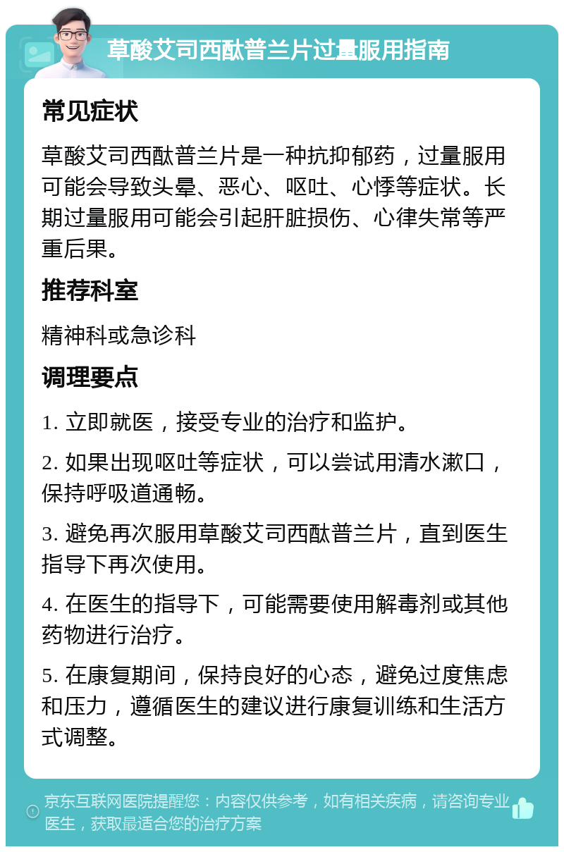 草酸艾司西酞普兰片过量服用指南 常见症状 草酸艾司西酞普兰片是一种抗抑郁药，过量服用可能会导致头晕、恶心、呕吐、心悸等症状。长期过量服用可能会引起肝脏损伤、心律失常等严重后果。 推荐科室 精神科或急诊科 调理要点 1. 立即就医，接受专业的治疗和监护。 2. 如果出现呕吐等症状，可以尝试用清水漱口，保持呼吸道通畅。 3. 避免再次服用草酸艾司西酞普兰片，直到医生指导下再次使用。 4. 在医生的指导下，可能需要使用解毒剂或其他药物进行治疗。 5. 在康复期间，保持良好的心态，避免过度焦虑和压力，遵循医生的建议进行康复训练和生活方式调整。