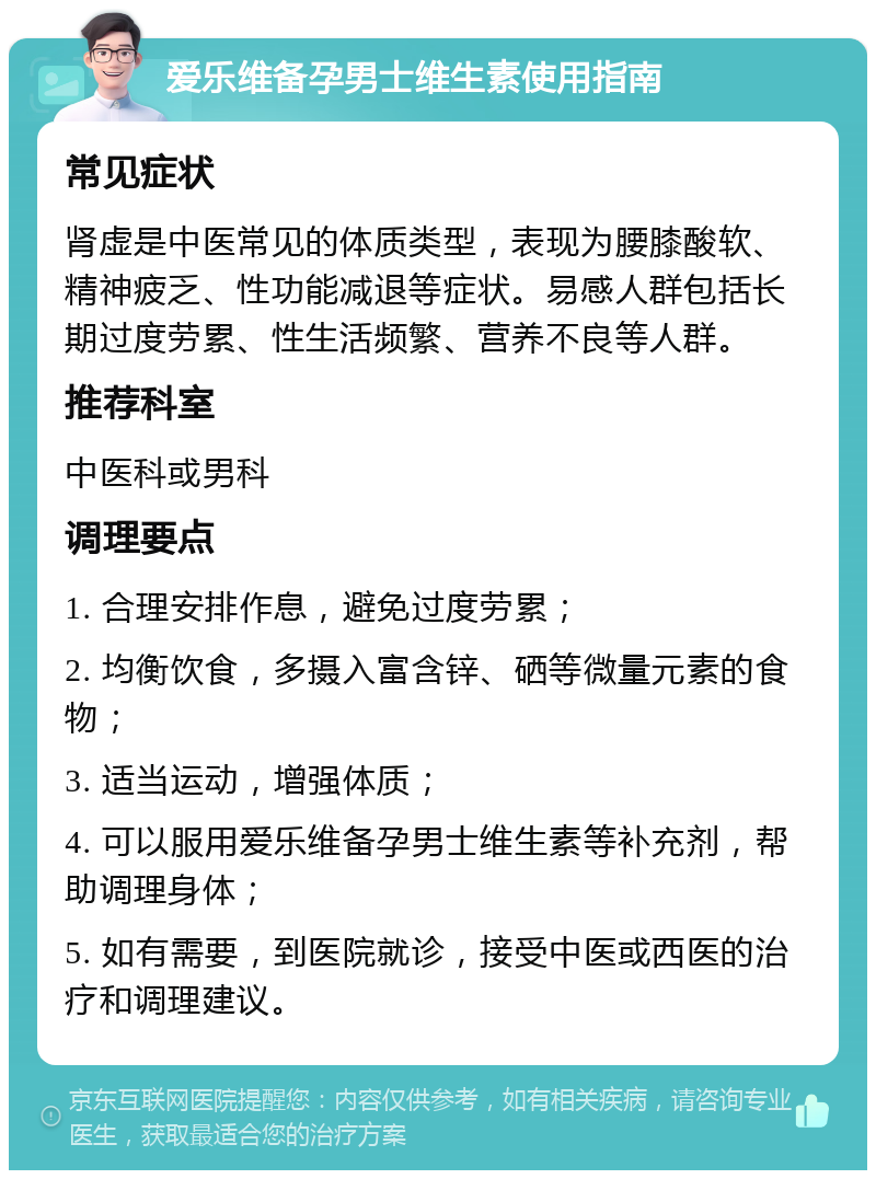 爱乐维备孕男士维生素使用指南 常见症状 肾虚是中医常见的体质类型，表现为腰膝酸软、精神疲乏、性功能减退等症状。易感人群包括长期过度劳累、性生活频繁、营养不良等人群。 推荐科室 中医科或男科 调理要点 1. 合理安排作息，避免过度劳累； 2. 均衡饮食，多摄入富含锌、硒等微量元素的食物； 3. 适当运动，增强体质； 4. 可以服用爱乐维备孕男士维生素等补充剂，帮助调理身体； 5. 如有需要，到医院就诊，接受中医或西医的治疗和调理建议。