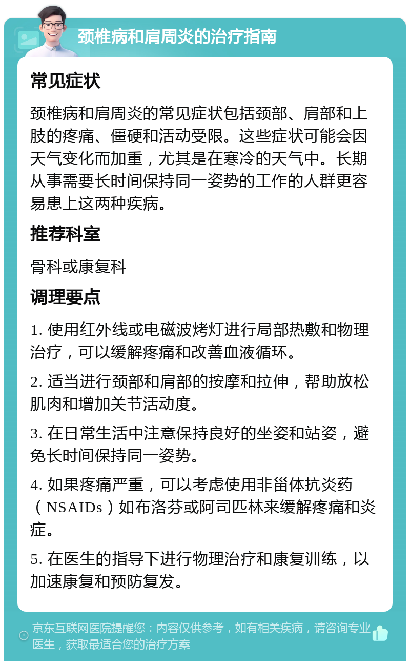 颈椎病和肩周炎的治疗指南 常见症状 颈椎病和肩周炎的常见症状包括颈部、肩部和上肢的疼痛、僵硬和活动受限。这些症状可能会因天气变化而加重，尤其是在寒冷的天气中。长期从事需要长时间保持同一姿势的工作的人群更容易患上这两种疾病。 推荐科室 骨科或康复科 调理要点 1. 使用红外线或电磁波烤灯进行局部热敷和物理治疗，可以缓解疼痛和改善血液循环。 2. 适当进行颈部和肩部的按摩和拉伸，帮助放松肌肉和增加关节活动度。 3. 在日常生活中注意保持良好的坐姿和站姿，避免长时间保持同一姿势。 4. 如果疼痛严重，可以考虑使用非甾体抗炎药（NSAIDs）如布洛芬或阿司匹林来缓解疼痛和炎症。 5. 在医生的指导下进行物理治疗和康复训练，以加速康复和预防复发。