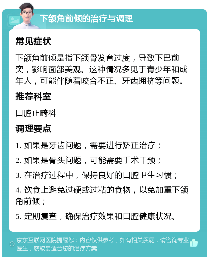 下颌角前倾的治疗与调理 常见症状 下颌角前倾是指下颌骨发育过度，导致下巴前突，影响面部美观。这种情况多见于青少年和成年人，可能伴随着咬合不正、牙齿拥挤等问题。 推荐科室 口腔正畸科 调理要点 1. 如果是牙齿问题，需要进行矫正治疗； 2. 如果是骨头问题，可能需要手术干预； 3. 在治疗过程中，保持良好的口腔卫生习惯； 4. 饮食上避免过硬或过粘的食物，以免加重下颌角前倾； 5. 定期复查，确保治疗效果和口腔健康状况。