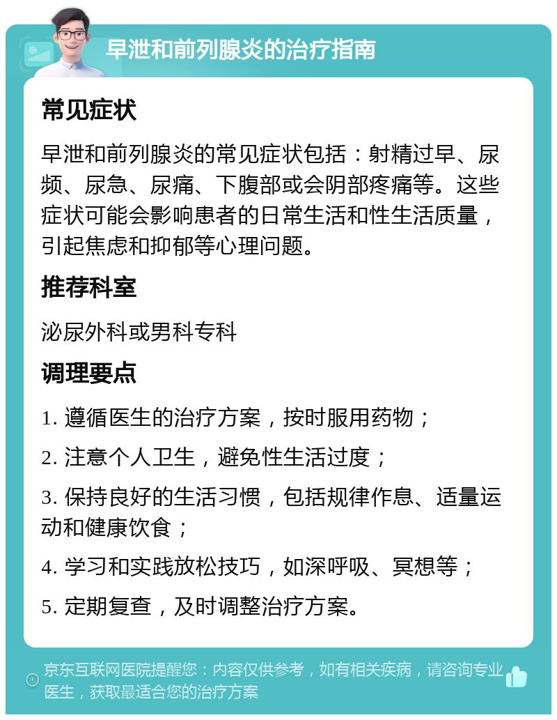 早泄和前列腺炎的治疗指南 常见症状 早泄和前列腺炎的常见症状包括：射精过早、尿频、尿急、尿痛、下腹部或会阴部疼痛等。这些症状可能会影响患者的日常生活和性生活质量，引起焦虑和抑郁等心理问题。 推荐科室 泌尿外科或男科专科 调理要点 1. 遵循医生的治疗方案，按时服用药物； 2. 注意个人卫生，避免性生活过度； 3. 保持良好的生活习惯，包括规律作息、适量运动和健康饮食； 4. 学习和实践放松技巧，如深呼吸、冥想等； 5. 定期复查，及时调整治疗方案。