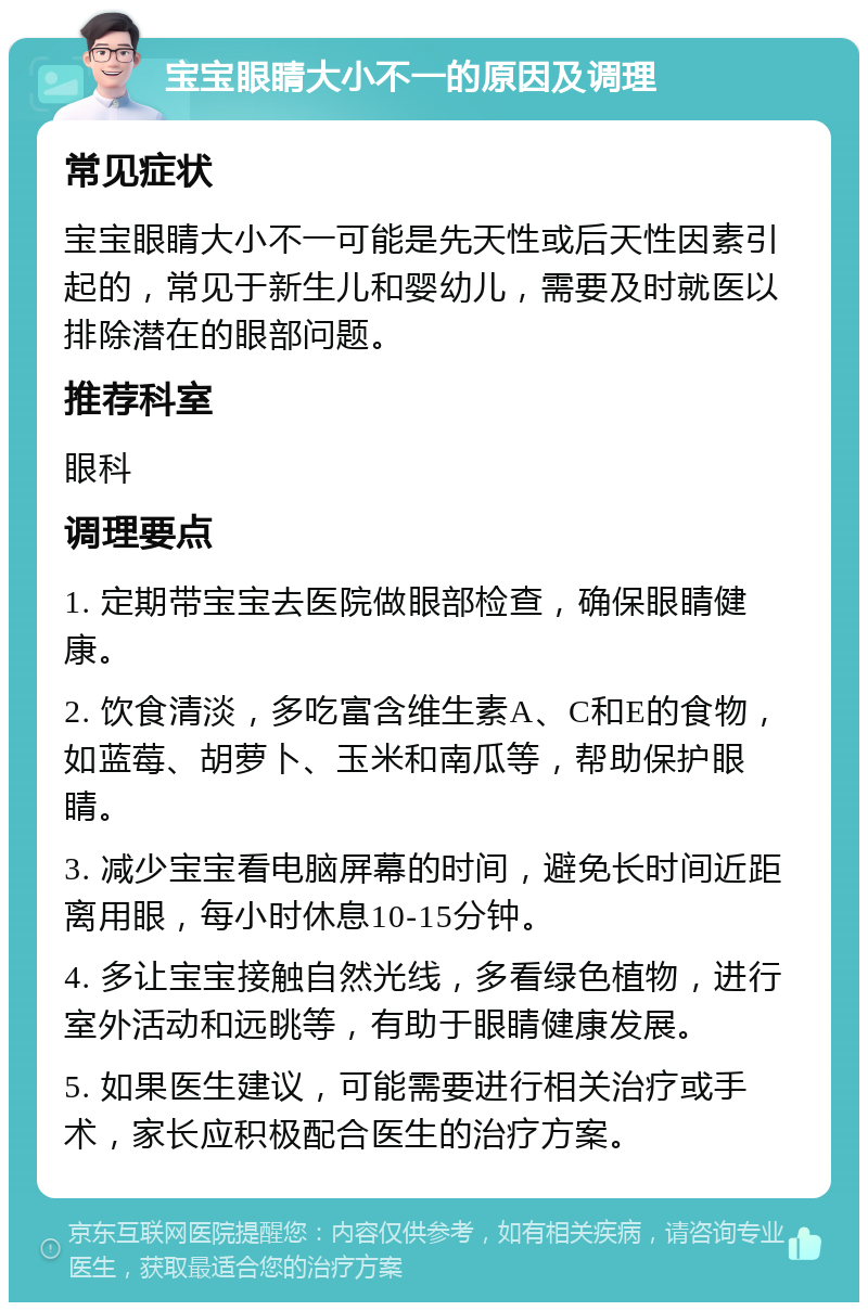 宝宝眼睛大小不一的原因及调理 常见症状 宝宝眼睛大小不一可能是先天性或后天性因素引起的，常见于新生儿和婴幼儿，需要及时就医以排除潜在的眼部问题。 推荐科室 眼科 调理要点 1. 定期带宝宝去医院做眼部检查，确保眼睛健康。 2. 饮食清淡，多吃富含维生素A、C和E的食物，如蓝莓、胡萝卜、玉米和南瓜等，帮助保护眼睛。 3. 减少宝宝看电脑屏幕的时间，避免长时间近距离用眼，每小时休息10-15分钟。 4. 多让宝宝接触自然光线，多看绿色植物，进行室外活动和远眺等，有助于眼睛健康发展。 5. 如果医生建议，可能需要进行相关治疗或手术，家长应积极配合医生的治疗方案。