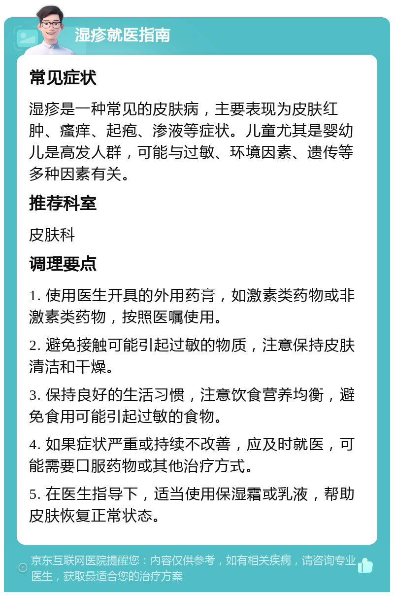 湿疹就医指南 常见症状 湿疹是一种常见的皮肤病，主要表现为皮肤红肿、瘙痒、起疱、渗液等症状。儿童尤其是婴幼儿是高发人群，可能与过敏、环境因素、遗传等多种因素有关。 推荐科室 皮肤科 调理要点 1. 使用医生开具的外用药膏，如激素类药物或非激素类药物，按照医嘱使用。 2. 避免接触可能引起过敏的物质，注意保持皮肤清洁和干燥。 3. 保持良好的生活习惯，注意饮食营养均衡，避免食用可能引起过敏的食物。 4. 如果症状严重或持续不改善，应及时就医，可能需要口服药物或其他治疗方式。 5. 在医生指导下，适当使用保湿霜或乳液，帮助皮肤恢复正常状态。