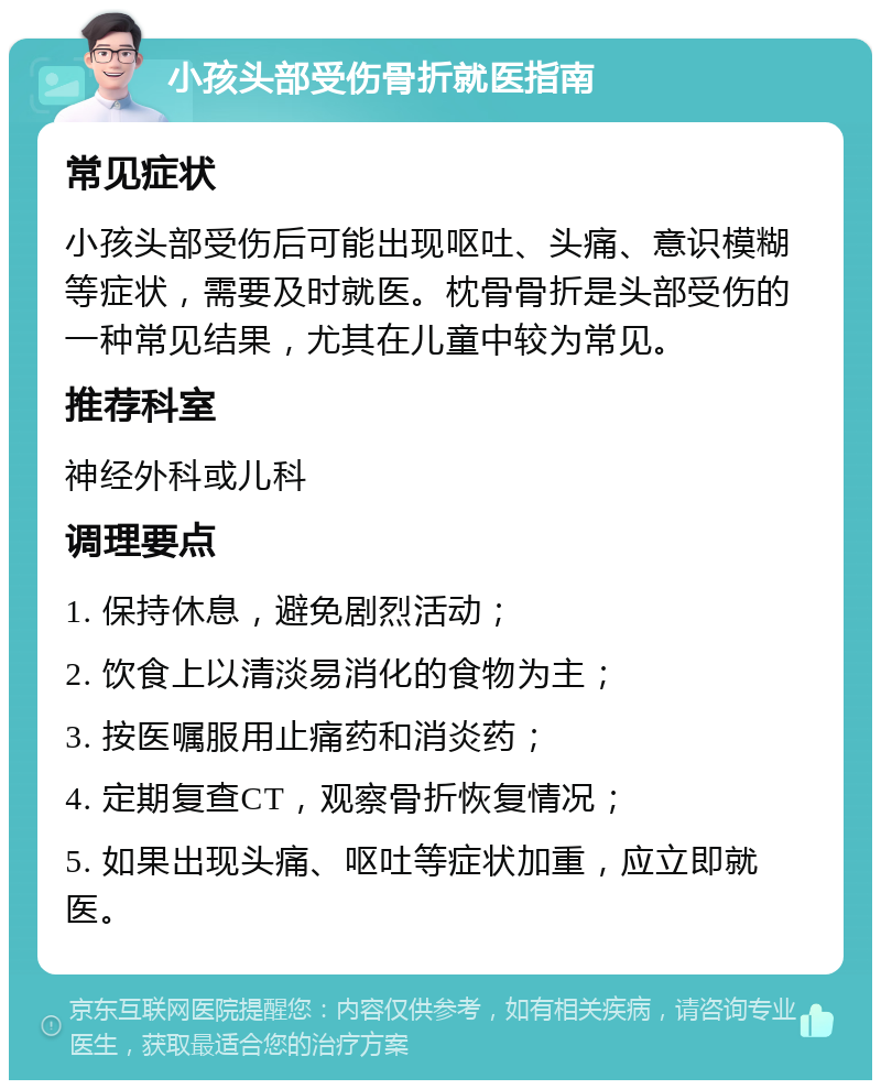 小孩头部受伤骨折就医指南 常见症状 小孩头部受伤后可能出现呕吐、头痛、意识模糊等症状，需要及时就医。枕骨骨折是头部受伤的一种常见结果，尤其在儿童中较为常见。 推荐科室 神经外科或儿科 调理要点 1. 保持休息，避免剧烈活动； 2. 饮食上以清淡易消化的食物为主； 3. 按医嘱服用止痛药和消炎药； 4. 定期复查CT，观察骨折恢复情况； 5. 如果出现头痛、呕吐等症状加重，应立即就医。